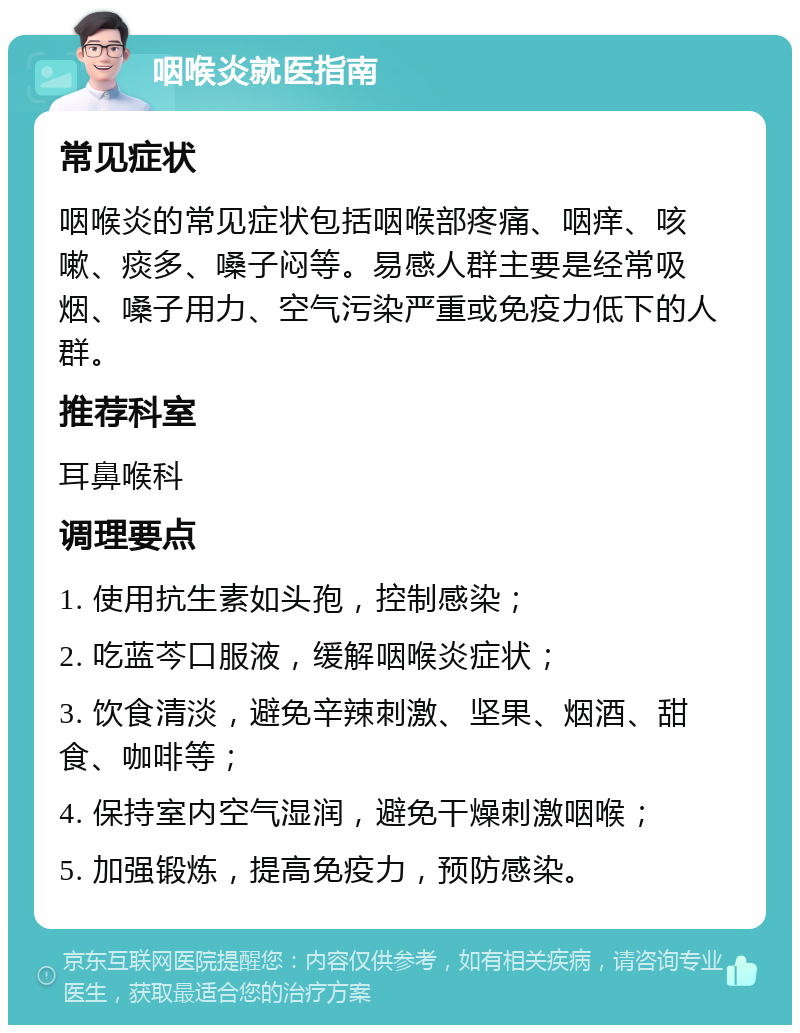 咽喉炎就医指南 常见症状 咽喉炎的常见症状包括咽喉部疼痛、咽痒、咳嗽、痰多、嗓子闷等。易感人群主要是经常吸烟、嗓子用力、空气污染严重或免疫力低下的人群。 推荐科室 耳鼻喉科 调理要点 1. 使用抗生素如头孢，控制感染； 2. 吃蓝芩口服液，缓解咽喉炎症状； 3. 饮食清淡，避免辛辣刺激、坚果、烟酒、甜食、咖啡等； 4. 保持室内空气湿润，避免干燥刺激咽喉； 5. 加强锻炼，提高免疫力，预防感染。