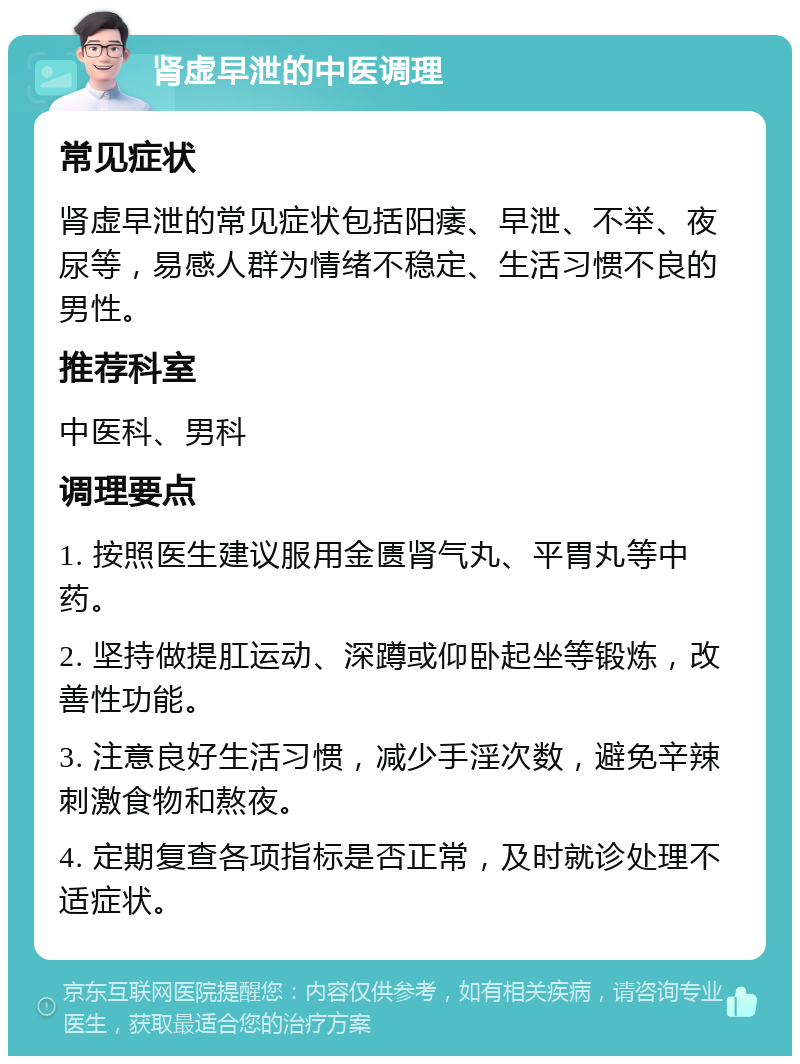 肾虚早泄的中医调理 常见症状 肾虚早泄的常见症状包括阳痿、早泄、不举、夜尿等，易感人群为情绪不稳定、生活习惯不良的男性。 推荐科室 中医科、男科 调理要点 1. 按照医生建议服用金匮肾气丸、平胃丸等中药。 2. 坚持做提肛运动、深蹲或仰卧起坐等锻炼，改善性功能。 3. 注意良好生活习惯，减少手淫次数，避免辛辣刺激食物和熬夜。 4. 定期复查各项指标是否正常，及时就诊处理不适症状。