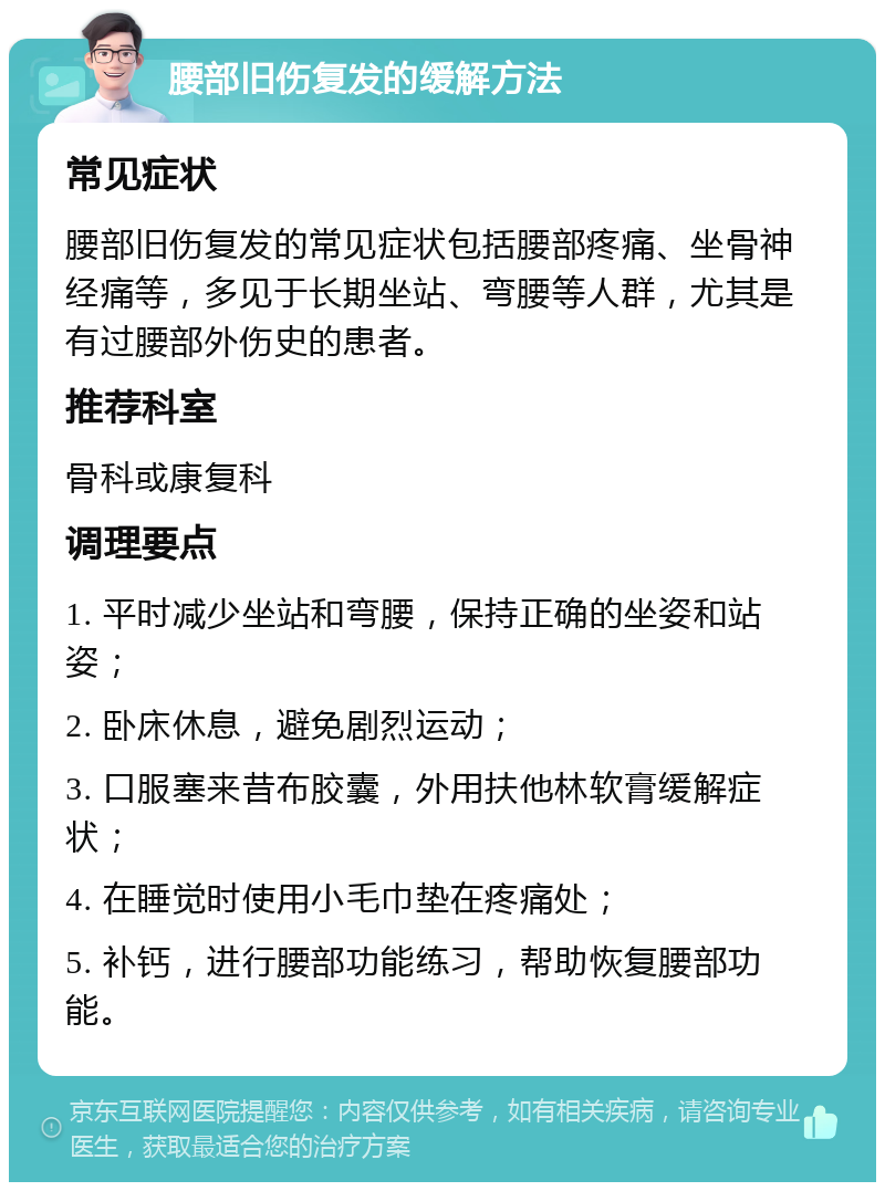 腰部旧伤复发的缓解方法 常见症状 腰部旧伤复发的常见症状包括腰部疼痛、坐骨神经痛等，多见于长期坐站、弯腰等人群，尤其是有过腰部外伤史的患者。 推荐科室 骨科或康复科 调理要点 1. 平时减少坐站和弯腰，保持正确的坐姿和站姿； 2. 卧床休息，避免剧烈运动； 3. 口服塞来昔布胶囊，外用扶他林软膏缓解症状； 4. 在睡觉时使用小毛巾垫在疼痛处； 5. 补钙，进行腰部功能练习，帮助恢复腰部功能。