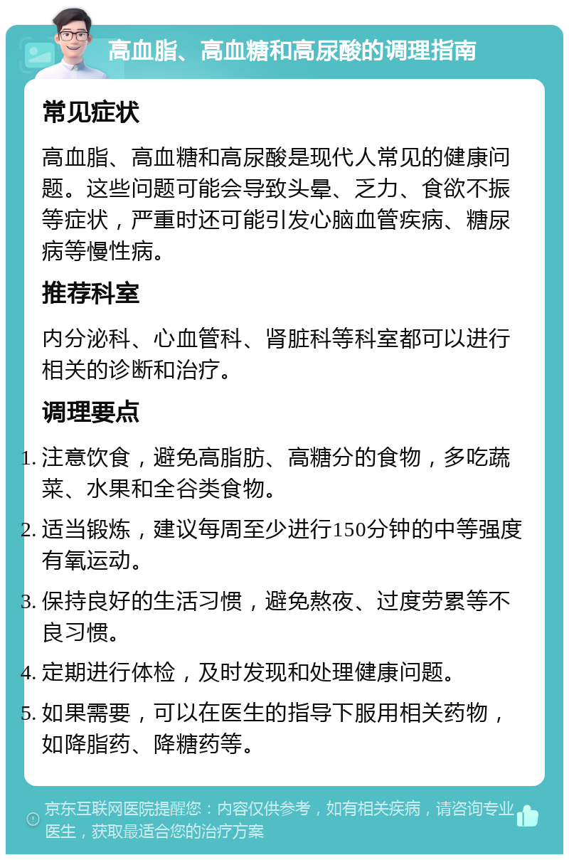 高血脂、高血糖和高尿酸的调理指南 常见症状 高血脂、高血糖和高尿酸是现代人常见的健康问题。这些问题可能会导致头晕、乏力、食欲不振等症状，严重时还可能引发心脑血管疾病、糖尿病等慢性病。 推荐科室 内分泌科、心血管科、肾脏科等科室都可以进行相关的诊断和治疗。 调理要点 注意饮食，避免高脂肪、高糖分的食物，多吃蔬菜、水果和全谷类食物。 适当锻炼，建议每周至少进行150分钟的中等强度有氧运动。 保持良好的生活习惯，避免熬夜、过度劳累等不良习惯。 定期进行体检，及时发现和处理健康问题。 如果需要，可以在医生的指导下服用相关药物，如降脂药、降糖药等。