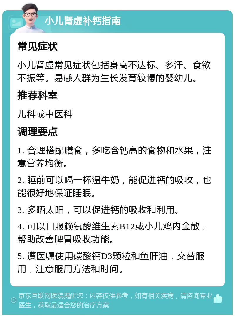 小儿肾虚补钙指南 常见症状 小儿肾虚常见症状包括身高不达标、多汗、食欲不振等。易感人群为生长发育较慢的婴幼儿。 推荐科室 儿科或中医科 调理要点 1. 合理搭配膳食，多吃含钙高的食物和水果，注意营养均衡。 2. 睡前可以喝一杯温牛奶，能促进钙的吸收，也能很好地保证睡眠。 3. 多晒太阳，可以促进钙的吸收和利用。 4. 可以口服赖氨酸维生素B12或小儿鸡内金散，帮助改善脾胃吸收功能。 5. 遵医嘱使用碳酸钙D3颗粒和鱼肝油，交替服用，注意服用方法和时间。