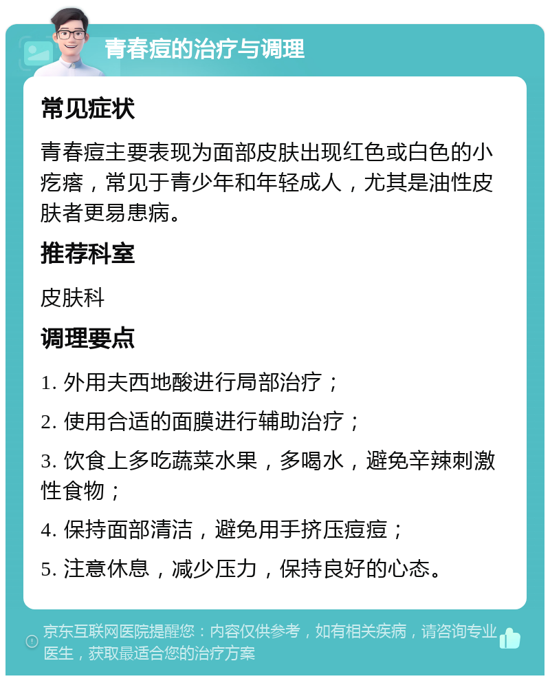 青春痘的治疗与调理 常见症状 青春痘主要表现为面部皮肤出现红色或白色的小疙瘩，常见于青少年和年轻成人，尤其是油性皮肤者更易患病。 推荐科室 皮肤科 调理要点 1. 外用夫西地酸进行局部治疗； 2. 使用合适的面膜进行辅助治疗； 3. 饮食上多吃蔬菜水果，多喝水，避免辛辣刺激性食物； 4. 保持面部清洁，避免用手挤压痘痘； 5. 注意休息，减少压力，保持良好的心态。