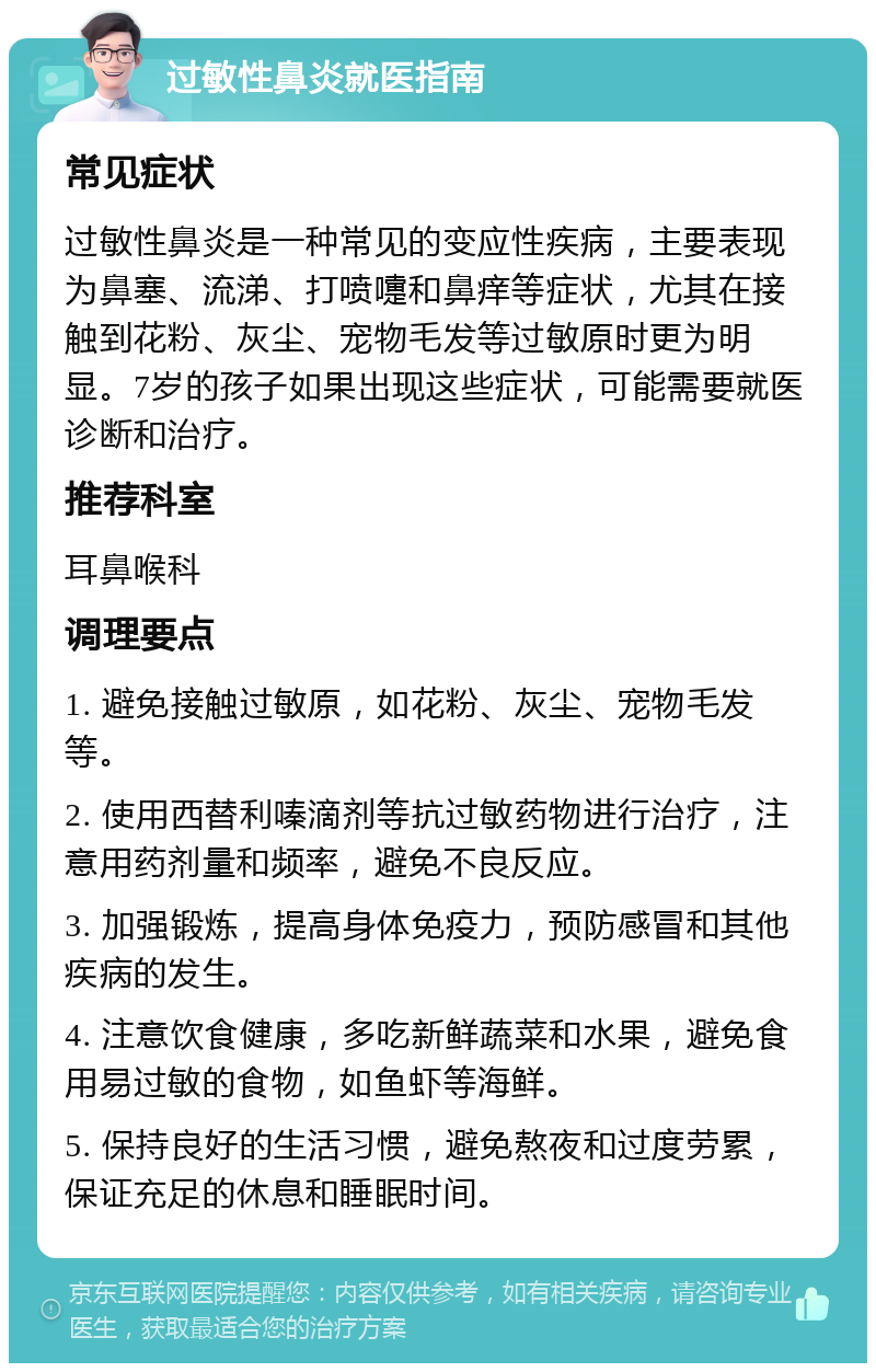 过敏性鼻炎就医指南 常见症状 过敏性鼻炎是一种常见的变应性疾病，主要表现为鼻塞、流涕、打喷嚏和鼻痒等症状，尤其在接触到花粉、灰尘、宠物毛发等过敏原时更为明显。7岁的孩子如果出现这些症状，可能需要就医诊断和治疗。 推荐科室 耳鼻喉科 调理要点 1. 避免接触过敏原，如花粉、灰尘、宠物毛发等。 2. 使用西替利嗪滴剂等抗过敏药物进行治疗，注意用药剂量和频率，避免不良反应。 3. 加强锻炼，提高身体免疫力，预防感冒和其他疾病的发生。 4. 注意饮食健康，多吃新鲜蔬菜和水果，避免食用易过敏的食物，如鱼虾等海鲜。 5. 保持良好的生活习惯，避免熬夜和过度劳累，保证充足的休息和睡眠时间。