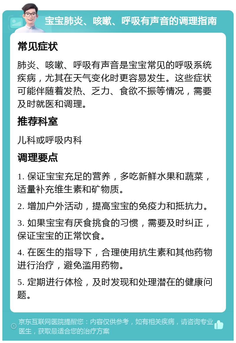 宝宝肺炎、咳嗽、呼吸有声音的调理指南 常见症状 肺炎、咳嗽、呼吸有声音是宝宝常见的呼吸系统疾病，尤其在天气变化时更容易发生。这些症状可能伴随着发热、乏力、食欲不振等情况，需要及时就医和调理。 推荐科室 儿科或呼吸内科 调理要点 1. 保证宝宝充足的营养，多吃新鲜水果和蔬菜，适量补充维生素和矿物质。 2. 增加户外活动，提高宝宝的免疫力和抵抗力。 3. 如果宝宝有厌食挑食的习惯，需要及时纠正，保证宝宝的正常饮食。 4. 在医生的指导下，合理使用抗生素和其他药物进行治疗，避免滥用药物。 5. 定期进行体检，及时发现和处理潜在的健康问题。