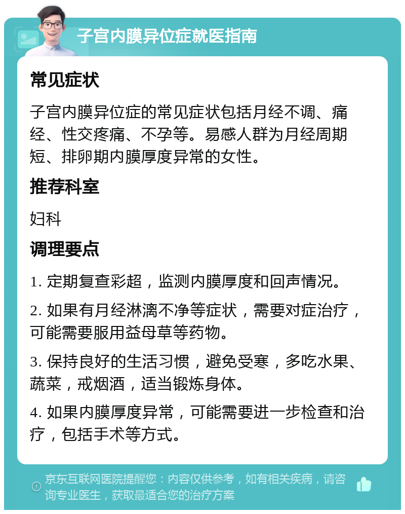 子宫内膜异位症就医指南 常见症状 子宫内膜异位症的常见症状包括月经不调、痛经、性交疼痛、不孕等。易感人群为月经周期短、排卵期内膜厚度异常的女性。 推荐科室 妇科 调理要点 1. 定期复查彩超，监测内膜厚度和回声情况。 2. 如果有月经淋漓不净等症状，需要对症治疗，可能需要服用益母草等药物。 3. 保持良好的生活习惯，避免受寒，多吃水果、蔬菜，戒烟酒，适当锻炼身体。 4. 如果内膜厚度异常，可能需要进一步检查和治疗，包括手术等方式。