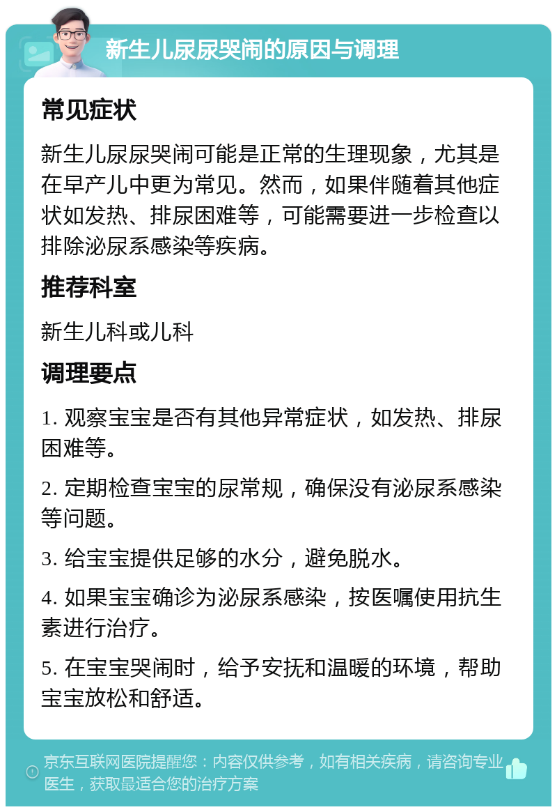 新生儿尿尿哭闹的原因与调理 常见症状 新生儿尿尿哭闹可能是正常的生理现象，尤其是在早产儿中更为常见。然而，如果伴随着其他症状如发热、排尿困难等，可能需要进一步检查以排除泌尿系感染等疾病。 推荐科室 新生儿科或儿科 调理要点 1. 观察宝宝是否有其他异常症状，如发热、排尿困难等。 2. 定期检查宝宝的尿常规，确保没有泌尿系感染等问题。 3. 给宝宝提供足够的水分，避免脱水。 4. 如果宝宝确诊为泌尿系感染，按医嘱使用抗生素进行治疗。 5. 在宝宝哭闹时，给予安抚和温暖的环境，帮助宝宝放松和舒适。