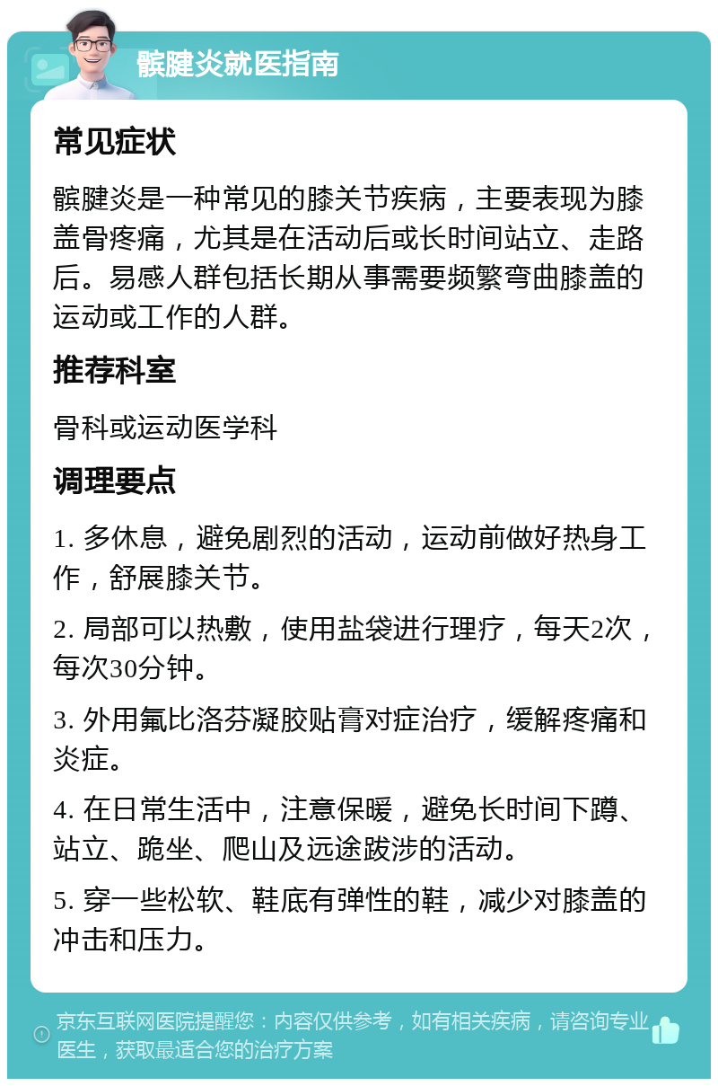 髌腱炎就医指南 常见症状 髌腱炎是一种常见的膝关节疾病，主要表现为膝盖骨疼痛，尤其是在活动后或长时间站立、走路后。易感人群包括长期从事需要频繁弯曲膝盖的运动或工作的人群。 推荐科室 骨科或运动医学科 调理要点 1. 多休息，避免剧烈的活动，运动前做好热身工作，舒展膝关节。 2. 局部可以热敷，使用盐袋进行理疗，每天2次，每次30分钟。 3. 外用氟比洛芬凝胶贴膏对症治疗，缓解疼痛和炎症。 4. 在日常生活中，注意保暖，避免长时间下蹲、站立、跪坐、爬山及远途跋涉的活动。 5. 穿一些松软、鞋底有弹性的鞋，减少对膝盖的冲击和压力。