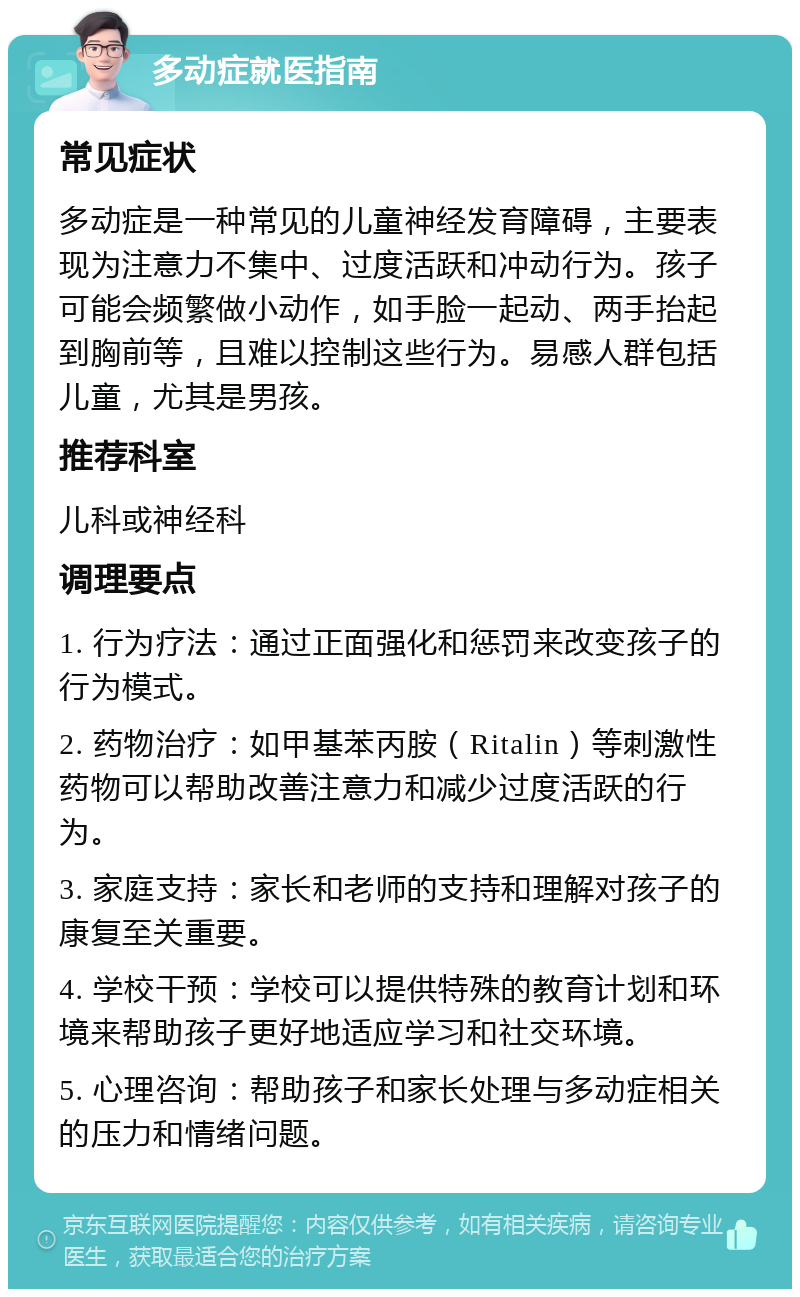 多动症就医指南 常见症状 多动症是一种常见的儿童神经发育障碍，主要表现为注意力不集中、过度活跃和冲动行为。孩子可能会频繁做小动作，如手脸一起动、两手抬起到胸前等，且难以控制这些行为。易感人群包括儿童，尤其是男孩。 推荐科室 儿科或神经科 调理要点 1. 行为疗法：通过正面强化和惩罚来改变孩子的行为模式。 2. 药物治疗：如甲基苯丙胺（Ritalin）等刺激性药物可以帮助改善注意力和减少过度活跃的行为。 3. 家庭支持：家长和老师的支持和理解对孩子的康复至关重要。 4. 学校干预：学校可以提供特殊的教育计划和环境来帮助孩子更好地适应学习和社交环境。 5. 心理咨询：帮助孩子和家长处理与多动症相关的压力和情绪问题。