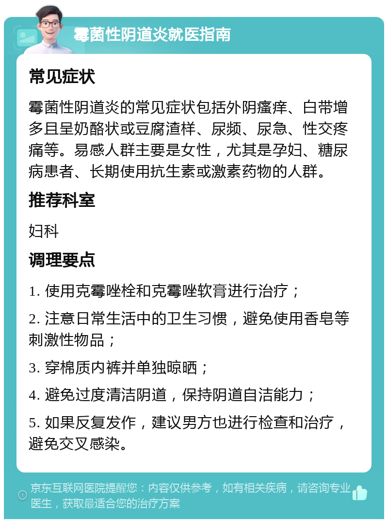 霉菌性阴道炎就医指南 常见症状 霉菌性阴道炎的常见症状包括外阴瘙痒、白带增多且呈奶酪状或豆腐渣样、尿频、尿急、性交疼痛等。易感人群主要是女性，尤其是孕妇、糖尿病患者、长期使用抗生素或激素药物的人群。 推荐科室 妇科 调理要点 1. 使用克霉唑栓和克霉唑软膏进行治疗； 2. 注意日常生活中的卫生习惯，避免使用香皂等刺激性物品； 3. 穿棉质内裤并单独晾晒； 4. 避免过度清洁阴道，保持阴道自洁能力； 5. 如果反复发作，建议男方也进行检查和治疗，避免交叉感染。