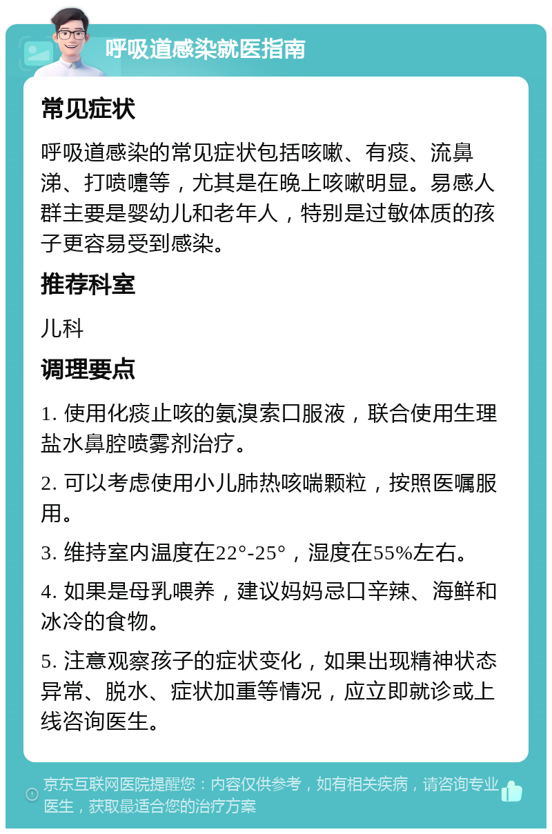 呼吸道感染就医指南 常见症状 呼吸道感染的常见症状包括咳嗽、有痰、流鼻涕、打喷嚏等，尤其是在晚上咳嗽明显。易感人群主要是婴幼儿和老年人，特别是过敏体质的孩子更容易受到感染。 推荐科室 儿科 调理要点 1. 使用化痰止咳的氨溴索口服液，联合使用生理盐水鼻腔喷雾剂治疗。 2. 可以考虑使用小儿肺热咳喘颗粒，按照医嘱服用。 3. 维持室内温度在22°-25°，湿度在55%左右。 4. 如果是母乳喂养，建议妈妈忌口辛辣、海鲜和冰冷的食物。 5. 注意观察孩子的症状变化，如果出现精神状态异常、脱水、症状加重等情况，应立即就诊或上线咨询医生。