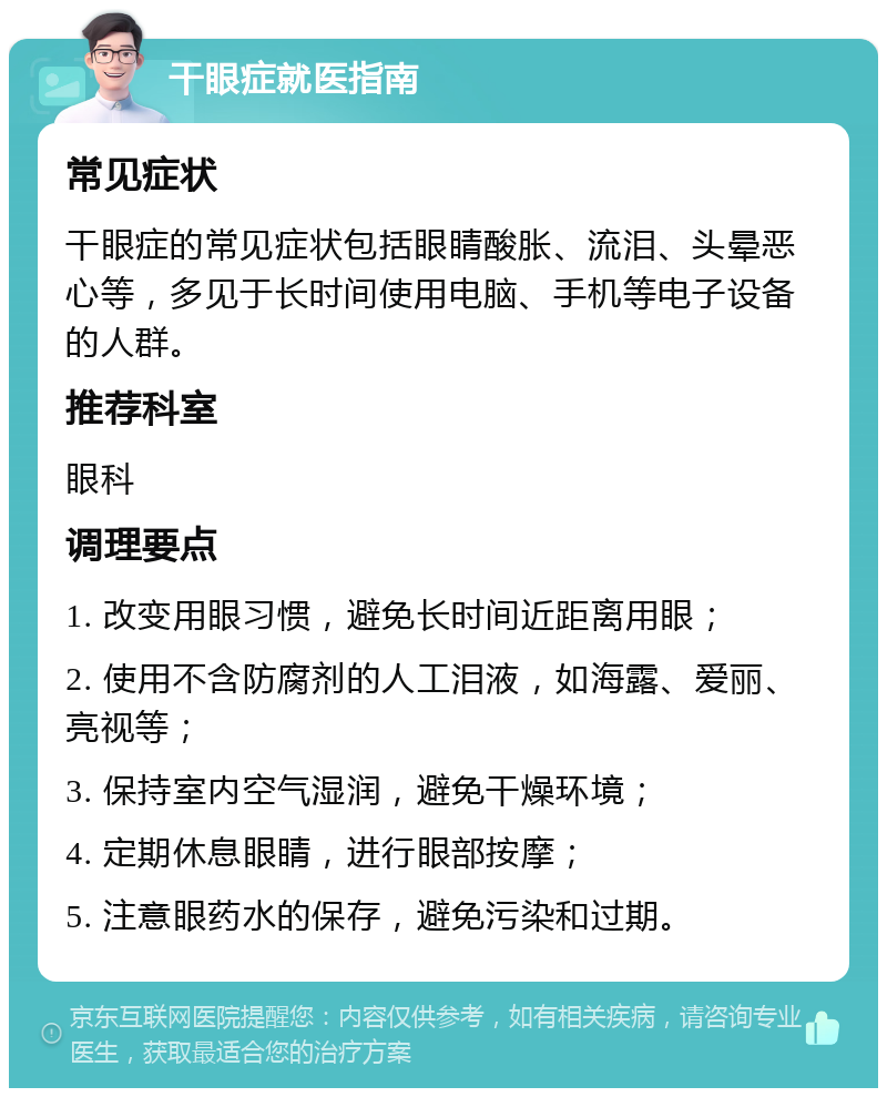 干眼症就医指南 常见症状 干眼症的常见症状包括眼睛酸胀、流泪、头晕恶心等，多见于长时间使用电脑、手机等电子设备的人群。 推荐科室 眼科 调理要点 1. 改变用眼习惯，避免长时间近距离用眼； 2. 使用不含防腐剂的人工泪液，如海露、爱丽、亮视等； 3. 保持室内空气湿润，避免干燥环境； 4. 定期休息眼睛，进行眼部按摩； 5. 注意眼药水的保存，避免污染和过期。