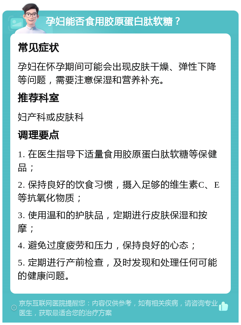 孕妇能否食用胶原蛋白肽软糖？ 常见症状 孕妇在怀孕期间可能会出现皮肤干燥、弹性下降等问题，需要注意保湿和营养补充。 推荐科室 妇产科或皮肤科 调理要点 1. 在医生指导下适量食用胶原蛋白肽软糖等保健品； 2. 保持良好的饮食习惯，摄入足够的维生素C、E等抗氧化物质； 3. 使用温和的护肤品，定期进行皮肤保湿和按摩； 4. 避免过度疲劳和压力，保持良好的心态； 5. 定期进行产前检查，及时发现和处理任何可能的健康问题。