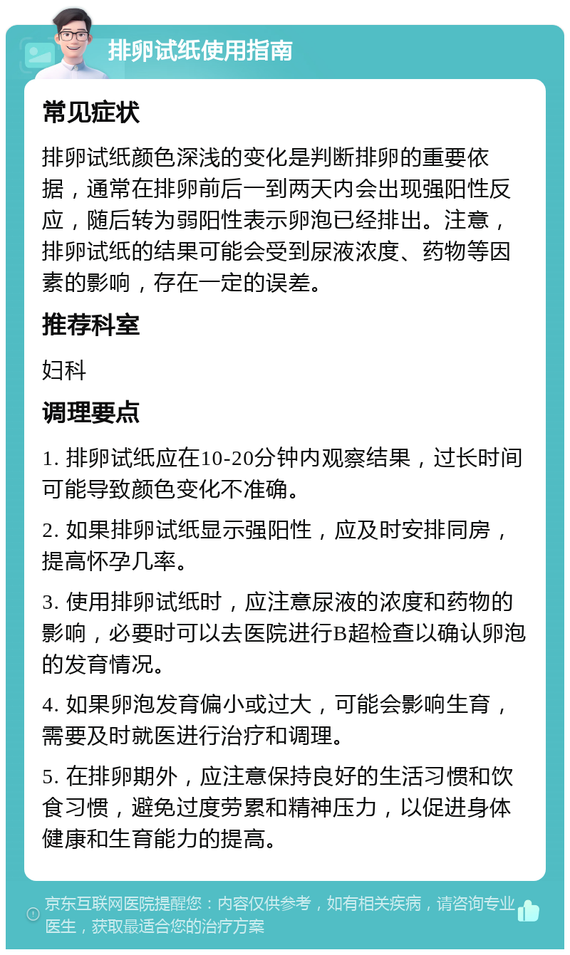 排卵试纸使用指南 常见症状 排卵试纸颜色深浅的变化是判断排卵的重要依据，通常在排卵前后一到两天内会出现强阳性反应，随后转为弱阳性表示卵泡已经排出。注意，排卵试纸的结果可能会受到尿液浓度、药物等因素的影响，存在一定的误差。 推荐科室 妇科 调理要点 1. 排卵试纸应在10-20分钟内观察结果，过长时间可能导致颜色变化不准确。 2. 如果排卵试纸显示强阳性，应及时安排同房，提高怀孕几率。 3. 使用排卵试纸时，应注意尿液的浓度和药物的影响，必要时可以去医院进行B超检查以确认卵泡的发育情况。 4. 如果卵泡发育偏小或过大，可能会影响生育，需要及时就医进行治疗和调理。 5. 在排卵期外，应注意保持良好的生活习惯和饮食习惯，避免过度劳累和精神压力，以促进身体健康和生育能力的提高。