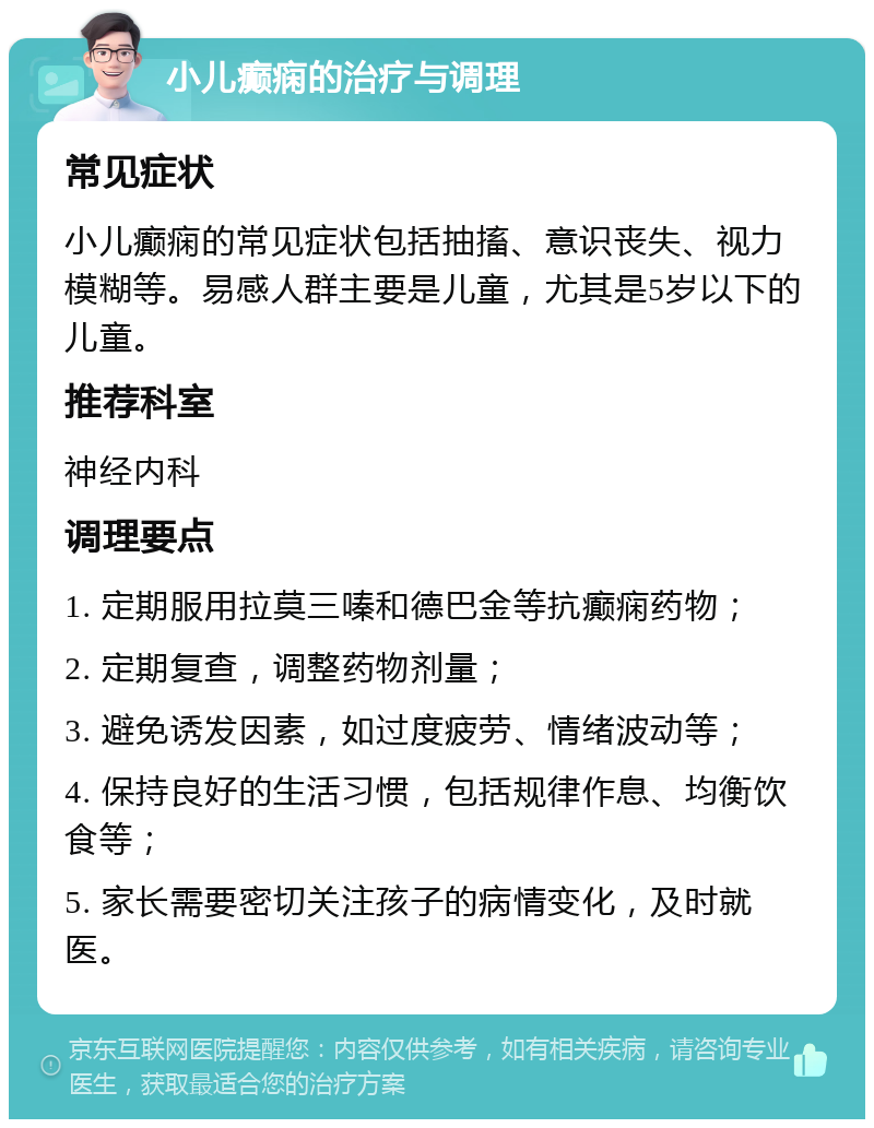 小儿癫痫的治疗与调理 常见症状 小儿癫痫的常见症状包括抽搐、意识丧失、视力模糊等。易感人群主要是儿童，尤其是5岁以下的儿童。 推荐科室 神经内科 调理要点 1. 定期服用拉莫三嗪和德巴金等抗癫痫药物； 2. 定期复查，调整药物剂量； 3. 避免诱发因素，如过度疲劳、情绪波动等； 4. 保持良好的生活习惯，包括规律作息、均衡饮食等； 5. 家长需要密切关注孩子的病情变化，及时就医。