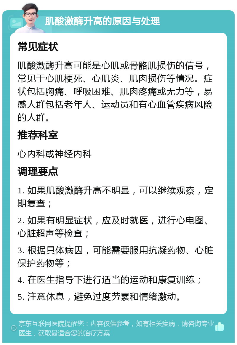 肌酸激酶升高的原因与处理 常见症状 肌酸激酶升高可能是心肌或骨骼肌损伤的信号，常见于心肌梗死、心肌炎、肌肉损伤等情况。症状包括胸痛、呼吸困难、肌肉疼痛或无力等，易感人群包括老年人、运动员和有心血管疾病风险的人群。 推荐科室 心内科或神经内科 调理要点 1. 如果肌酸激酶升高不明显，可以继续观察，定期复查； 2. 如果有明显症状，应及时就医，进行心电图、心脏超声等检查； 3. 根据具体病因，可能需要服用抗凝药物、心脏保护药物等； 4. 在医生指导下进行适当的运动和康复训练； 5. 注意休息，避免过度劳累和情绪激动。