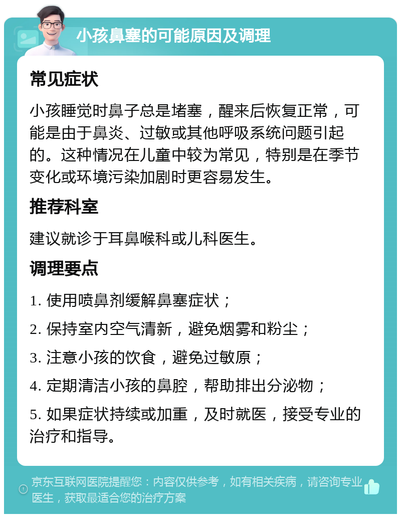 小孩鼻塞的可能原因及调理 常见症状 小孩睡觉时鼻子总是堵塞，醒来后恢复正常，可能是由于鼻炎、过敏或其他呼吸系统问题引起的。这种情况在儿童中较为常见，特别是在季节变化或环境污染加剧时更容易发生。 推荐科室 建议就诊于耳鼻喉科或儿科医生。 调理要点 1. 使用喷鼻剂缓解鼻塞症状； 2. 保持室内空气清新，避免烟雾和粉尘； 3. 注意小孩的饮食，避免过敏原； 4. 定期清洁小孩的鼻腔，帮助排出分泌物； 5. 如果症状持续或加重，及时就医，接受专业的治疗和指导。