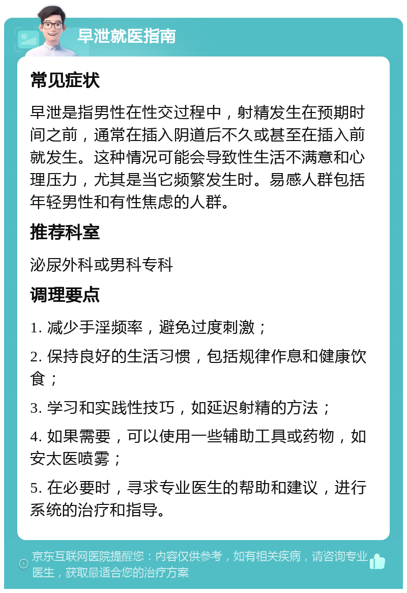 早泄就医指南 常见症状 早泄是指男性在性交过程中，射精发生在预期时间之前，通常在插入阴道后不久或甚至在插入前就发生。这种情况可能会导致性生活不满意和心理压力，尤其是当它频繁发生时。易感人群包括年轻男性和有性焦虑的人群。 推荐科室 泌尿外科或男科专科 调理要点 1. 减少手淫频率，避免过度刺激； 2. 保持良好的生活习惯，包括规律作息和健康饮食； 3. 学习和实践性技巧，如延迟射精的方法； 4. 如果需要，可以使用一些辅助工具或药物，如安太医喷雾； 5. 在必要时，寻求专业医生的帮助和建议，进行系统的治疗和指导。