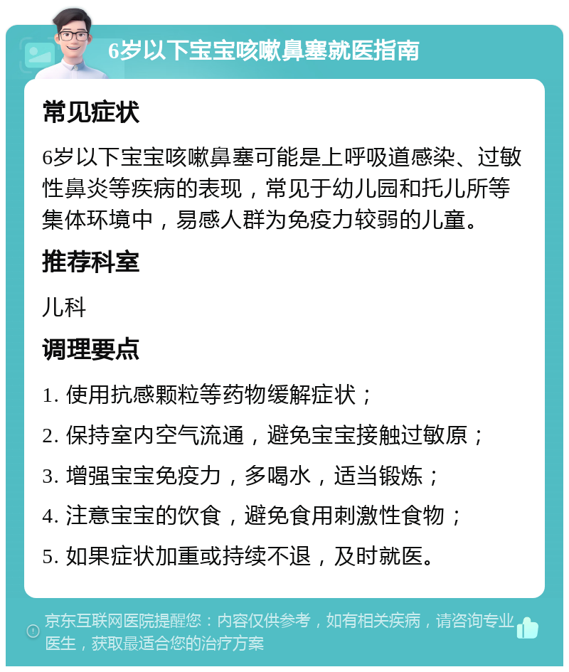 6岁以下宝宝咳嗽鼻塞就医指南 常见症状 6岁以下宝宝咳嗽鼻塞可能是上呼吸道感染、过敏性鼻炎等疾病的表现，常见于幼儿园和托儿所等集体环境中，易感人群为免疫力较弱的儿童。 推荐科室 儿科 调理要点 1. 使用抗感颗粒等药物缓解症状； 2. 保持室内空气流通，避免宝宝接触过敏原； 3. 增强宝宝免疫力，多喝水，适当锻炼； 4. 注意宝宝的饮食，避免食用刺激性食物； 5. 如果症状加重或持续不退，及时就医。