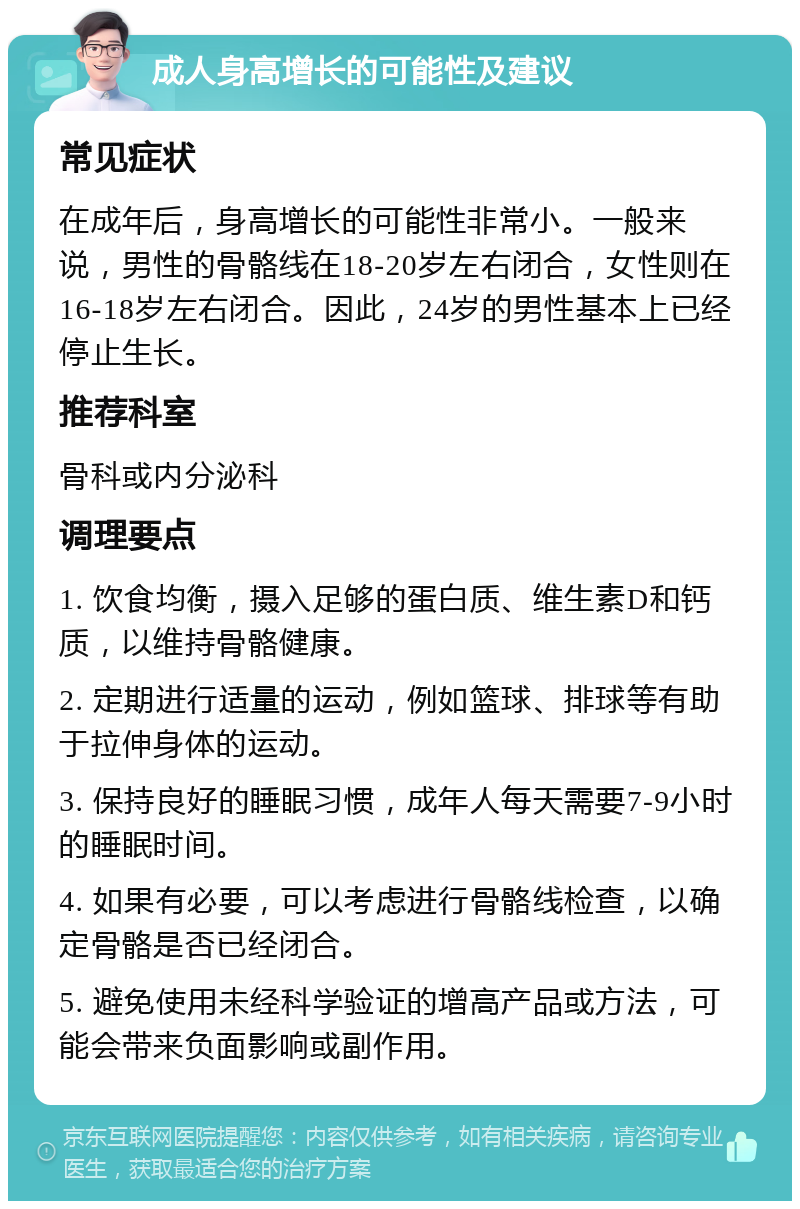 成人身高增长的可能性及建议 常见症状 在成年后，身高增长的可能性非常小。一般来说，男性的骨骼线在18-20岁左右闭合，女性则在16-18岁左右闭合。因此，24岁的男性基本上已经停止生长。 推荐科室 骨科或内分泌科 调理要点 1. 饮食均衡，摄入足够的蛋白质、维生素D和钙质，以维持骨骼健康。 2. 定期进行适量的运动，例如篮球、排球等有助于拉伸身体的运动。 3. 保持良好的睡眠习惯，成年人每天需要7-9小时的睡眠时间。 4. 如果有必要，可以考虑进行骨骼线检查，以确定骨骼是否已经闭合。 5. 避免使用未经科学验证的增高产品或方法，可能会带来负面影响或副作用。