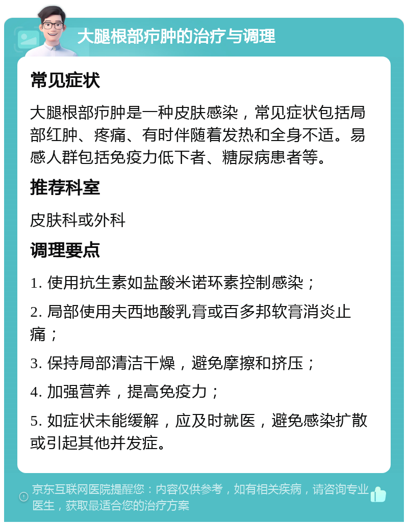 大腿根部疖肿的治疗与调理 常见症状 大腿根部疖肿是一种皮肤感染，常见症状包括局部红肿、疼痛、有时伴随着发热和全身不适。易感人群包括免疫力低下者、糖尿病患者等。 推荐科室 皮肤科或外科 调理要点 1. 使用抗生素如盐酸米诺环素控制感染； 2. 局部使用夫西地酸乳膏或百多邦软膏消炎止痛； 3. 保持局部清洁干燥，避免摩擦和挤压； 4. 加强营养，提高免疫力； 5. 如症状未能缓解，应及时就医，避免感染扩散或引起其他并发症。