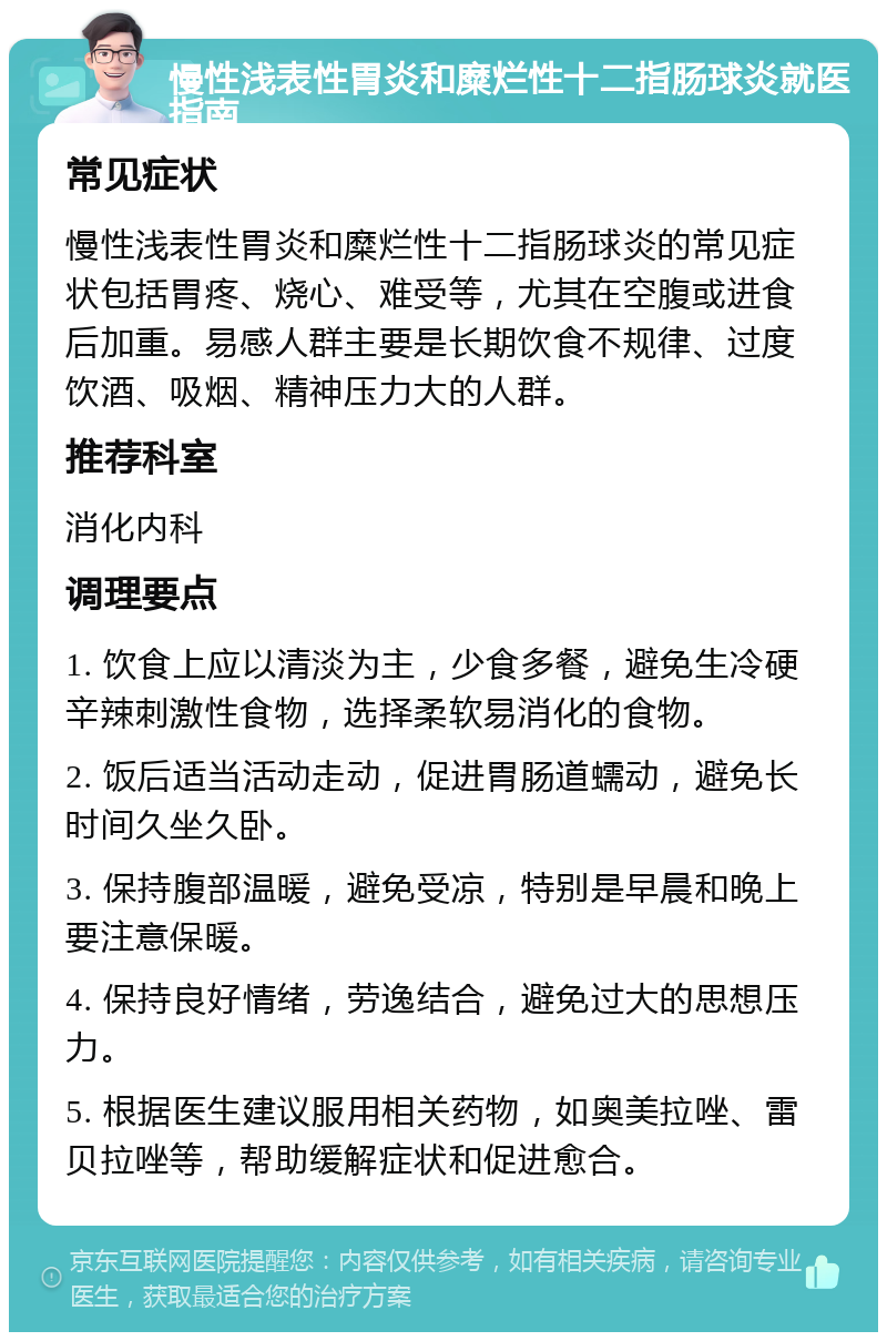 慢性浅表性胃炎和糜烂性十二指肠球炎就医指南 常见症状 慢性浅表性胃炎和糜烂性十二指肠球炎的常见症状包括胃疼、烧心、难受等，尤其在空腹或进食后加重。易感人群主要是长期饮食不规律、过度饮酒、吸烟、精神压力大的人群。 推荐科室 消化内科 调理要点 1. 饮食上应以清淡为主，少食多餐，避免生冷硬辛辣刺激性食物，选择柔软易消化的食物。 2. 饭后适当活动走动，促进胃肠道蠕动，避免长时间久坐久卧。 3. 保持腹部温暖，避免受凉，特别是早晨和晚上要注意保暖。 4. 保持良好情绪，劳逸结合，避免过大的思想压力。 5. 根据医生建议服用相关药物，如奥美拉唑、雷贝拉唑等，帮助缓解症状和促进愈合。