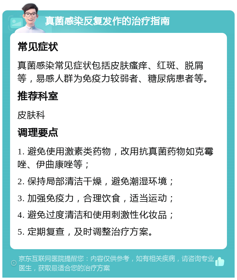 真菌感染反复发作的治疗指南 常见症状 真菌感染常见症状包括皮肤瘙痒、红斑、脱屑等，易感人群为免疫力较弱者、糖尿病患者等。 推荐科室 皮肤科 调理要点 1. 避免使用激素类药物，改用抗真菌药物如克霉唑、伊曲康唑等； 2. 保持局部清洁干燥，避免潮湿环境； 3. 加强免疫力，合理饮食，适当运动； 4. 避免过度清洁和使用刺激性化妆品； 5. 定期复查，及时调整治疗方案。