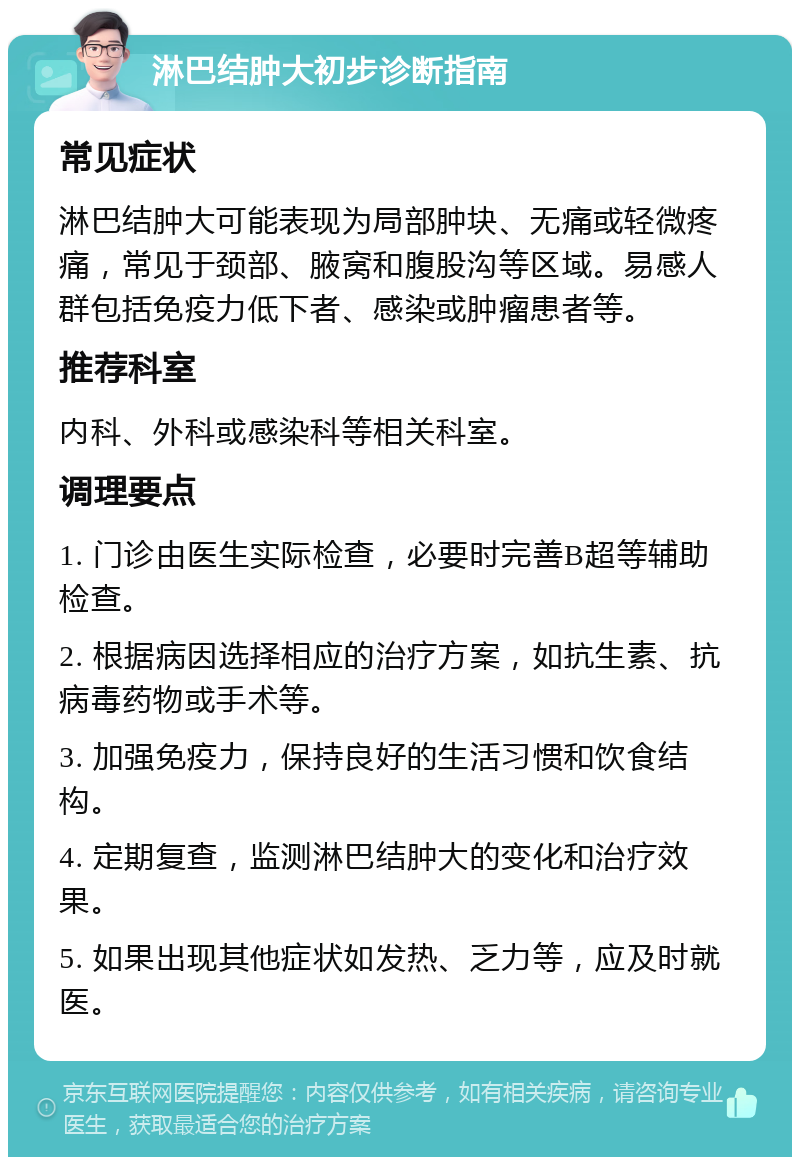 淋巴结肿大初步诊断指南 常见症状 淋巴结肿大可能表现为局部肿块、无痛或轻微疼痛，常见于颈部、腋窝和腹股沟等区域。易感人群包括免疫力低下者、感染或肿瘤患者等。 推荐科室 内科、外科或感染科等相关科室。 调理要点 1. 门诊由医生实际检查，必要时完善B超等辅助检查。 2. 根据病因选择相应的治疗方案，如抗生素、抗病毒药物或手术等。 3. 加强免疫力，保持良好的生活习惯和饮食结构。 4. 定期复查，监测淋巴结肿大的变化和治疗效果。 5. 如果出现其他症状如发热、乏力等，应及时就医。