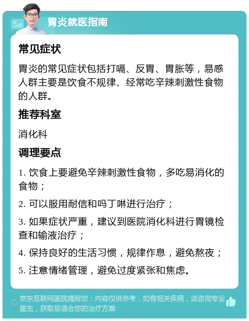 胃炎就医指南 常见症状 胃炎的常见症状包括打嗝、反胃、胃胀等，易感人群主要是饮食不规律、经常吃辛辣刺激性食物的人群。 推荐科室 消化科 调理要点 1. 饮食上要避免辛辣刺激性食物，多吃易消化的食物； 2. 可以服用耐信和吗丁啉进行治疗； 3. 如果症状严重，建议到医院消化科进行胃镜检查和输液治疗； 4. 保持良好的生活习惯，规律作息，避免熬夜； 5. 注意情绪管理，避免过度紧张和焦虑。