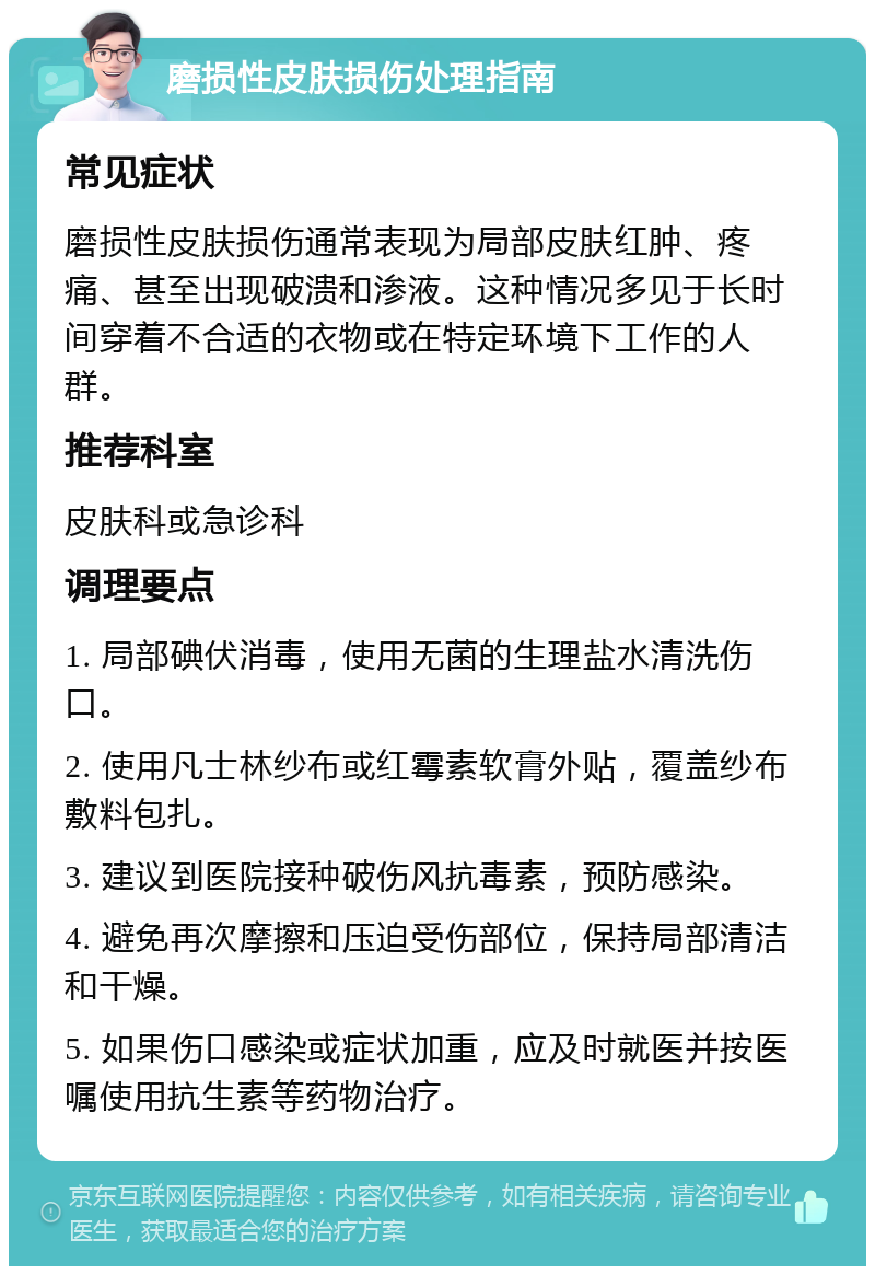 磨损性皮肤损伤处理指南 常见症状 磨损性皮肤损伤通常表现为局部皮肤红肿、疼痛、甚至出现破溃和渗液。这种情况多见于长时间穿着不合适的衣物或在特定环境下工作的人群。 推荐科室 皮肤科或急诊科 调理要点 1. 局部碘伏消毒，使用无菌的生理盐水清洗伤口。 2. 使用凡士林纱布或红霉素软膏外贴，覆盖纱布敷料包扎。 3. 建议到医院接种破伤风抗毒素，预防感染。 4. 避免再次摩擦和压迫受伤部位，保持局部清洁和干燥。 5. 如果伤口感染或症状加重，应及时就医并按医嘱使用抗生素等药物治疗。