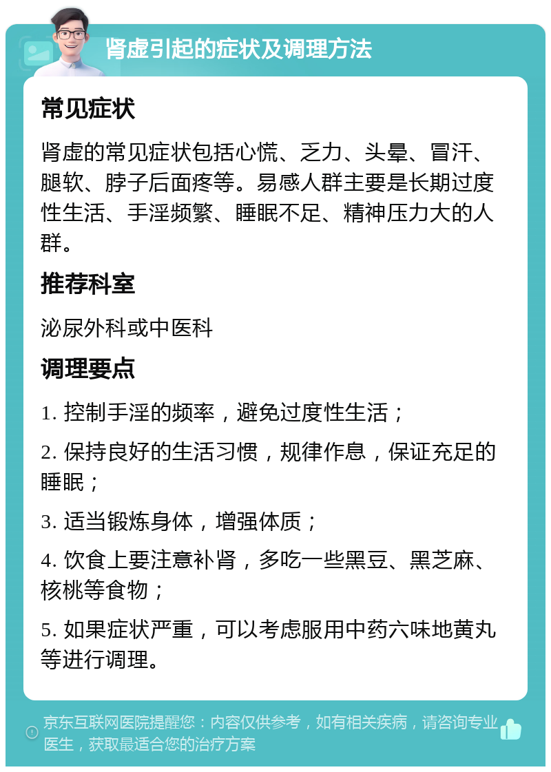 肾虚引起的症状及调理方法 常见症状 肾虚的常见症状包括心慌、乏力、头晕、冒汗、腿软、脖子后面疼等。易感人群主要是长期过度性生活、手淫频繁、睡眠不足、精神压力大的人群。 推荐科室 泌尿外科或中医科 调理要点 1. 控制手淫的频率，避免过度性生活； 2. 保持良好的生活习惯，规律作息，保证充足的睡眠； 3. 适当锻炼身体，增强体质； 4. 饮食上要注意补肾，多吃一些黑豆、黑芝麻、核桃等食物； 5. 如果症状严重，可以考虑服用中药六味地黄丸等进行调理。