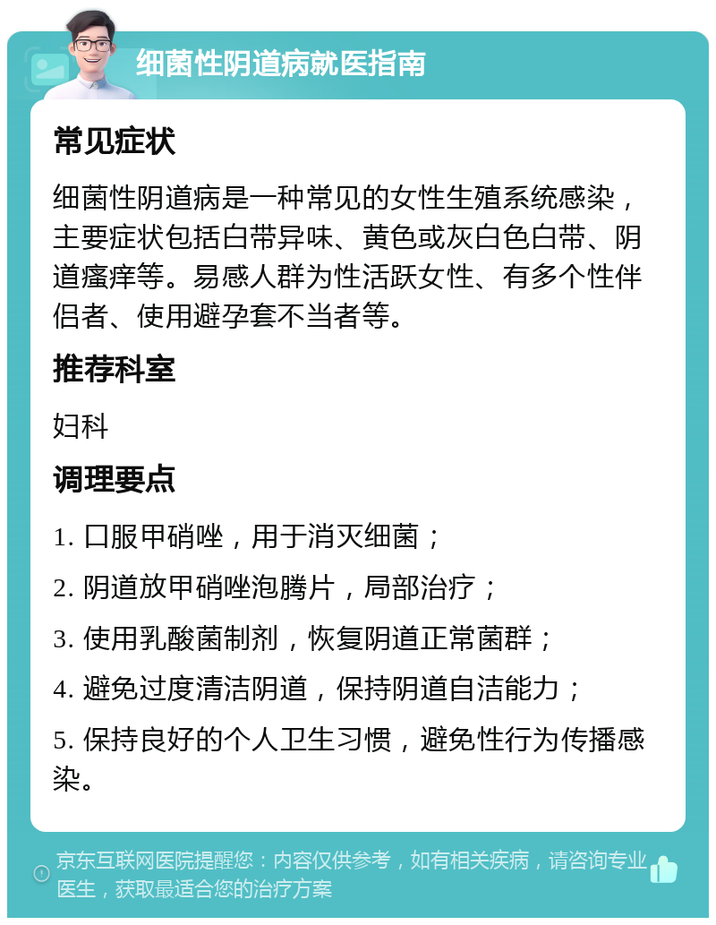 细菌性阴道病就医指南 常见症状 细菌性阴道病是一种常见的女性生殖系统感染，主要症状包括白带异味、黄色或灰白色白带、阴道瘙痒等。易感人群为性活跃女性、有多个性伴侣者、使用避孕套不当者等。 推荐科室 妇科 调理要点 1. 口服甲硝唑，用于消灭细菌； 2. 阴道放甲硝唑泡腾片，局部治疗； 3. 使用乳酸菌制剂，恢复阴道正常菌群； 4. 避免过度清洁阴道，保持阴道自洁能力； 5. 保持良好的个人卫生习惯，避免性行为传播感染。