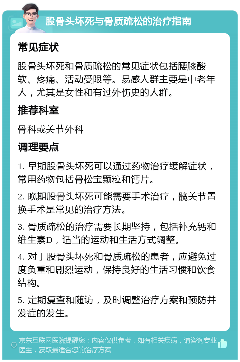 股骨头坏死与骨质疏松的治疗指南 常见症状 股骨头坏死和骨质疏松的常见症状包括腰膝酸软、疼痛、活动受限等。易感人群主要是中老年人，尤其是女性和有过外伤史的人群。 推荐科室 骨科或关节外科 调理要点 1. 早期股骨头坏死可以通过药物治疗缓解症状，常用药物包括骨松宝颗粒和钙片。 2. 晚期股骨头坏死可能需要手术治疗，髋关节置换手术是常见的治疗方法。 3. 骨质疏松的治疗需要长期坚持，包括补充钙和维生素D，适当的运动和生活方式调整。 4. 对于股骨头坏死和骨质疏松的患者，应避免过度负重和剧烈运动，保持良好的生活习惯和饮食结构。 5. 定期复查和随访，及时调整治疗方案和预防并发症的发生。