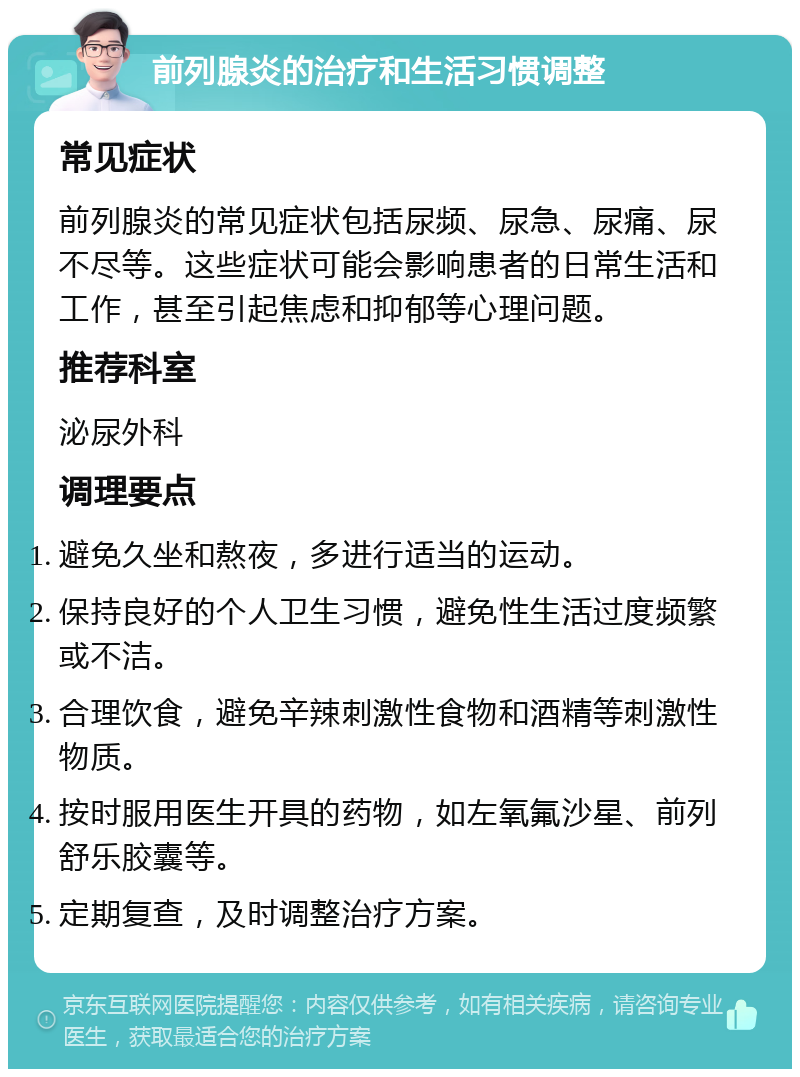 前列腺炎的治疗和生活习惯调整 常见症状 前列腺炎的常见症状包括尿频、尿急、尿痛、尿不尽等。这些症状可能会影响患者的日常生活和工作，甚至引起焦虑和抑郁等心理问题。 推荐科室 泌尿外科 调理要点 避免久坐和熬夜，多进行适当的运动。 保持良好的个人卫生习惯，避免性生活过度频繁或不洁。 合理饮食，避免辛辣刺激性食物和酒精等刺激性物质。 按时服用医生开具的药物，如左氧氟沙星、前列舒乐胶囊等。 定期复查，及时调整治疗方案。