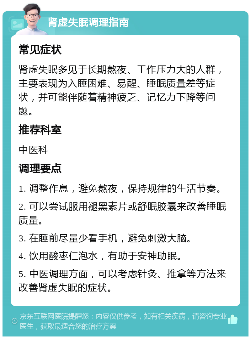 肾虚失眠调理指南 常见症状 肾虚失眠多见于长期熬夜、工作压力大的人群，主要表现为入睡困难、易醒、睡眠质量差等症状，并可能伴随着精神疲乏、记忆力下降等问题。 推荐科室 中医科 调理要点 1. 调整作息，避免熬夜，保持规律的生活节奏。 2. 可以尝试服用褪黑素片或舒眠胶囊来改善睡眠质量。 3. 在睡前尽量少看手机，避免刺激大脑。 4. 饮用酸枣仁泡水，有助于安神助眠。 5. 中医调理方面，可以考虑针灸、推拿等方法来改善肾虚失眠的症状。