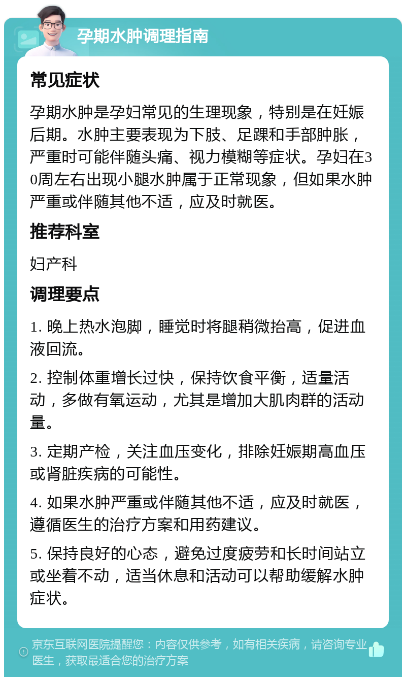 孕期水肿调理指南 常见症状 孕期水肿是孕妇常见的生理现象，特别是在妊娠后期。水肿主要表现为下肢、足踝和手部肿胀，严重时可能伴随头痛、视力模糊等症状。孕妇在30周左右出现小腿水肿属于正常现象，但如果水肿严重或伴随其他不适，应及时就医。 推荐科室 妇产科 调理要点 1. 晚上热水泡脚，睡觉时将腿稍微抬高，促进血液回流。 2. 控制体重增长过快，保持饮食平衡，适量活动，多做有氧运动，尤其是增加大肌肉群的活动量。 3. 定期产检，关注血压变化，排除妊娠期高血压或肾脏疾病的可能性。 4. 如果水肿严重或伴随其他不适，应及时就医，遵循医生的治疗方案和用药建议。 5. 保持良好的心态，避免过度疲劳和长时间站立或坐着不动，适当休息和活动可以帮助缓解水肿症状。