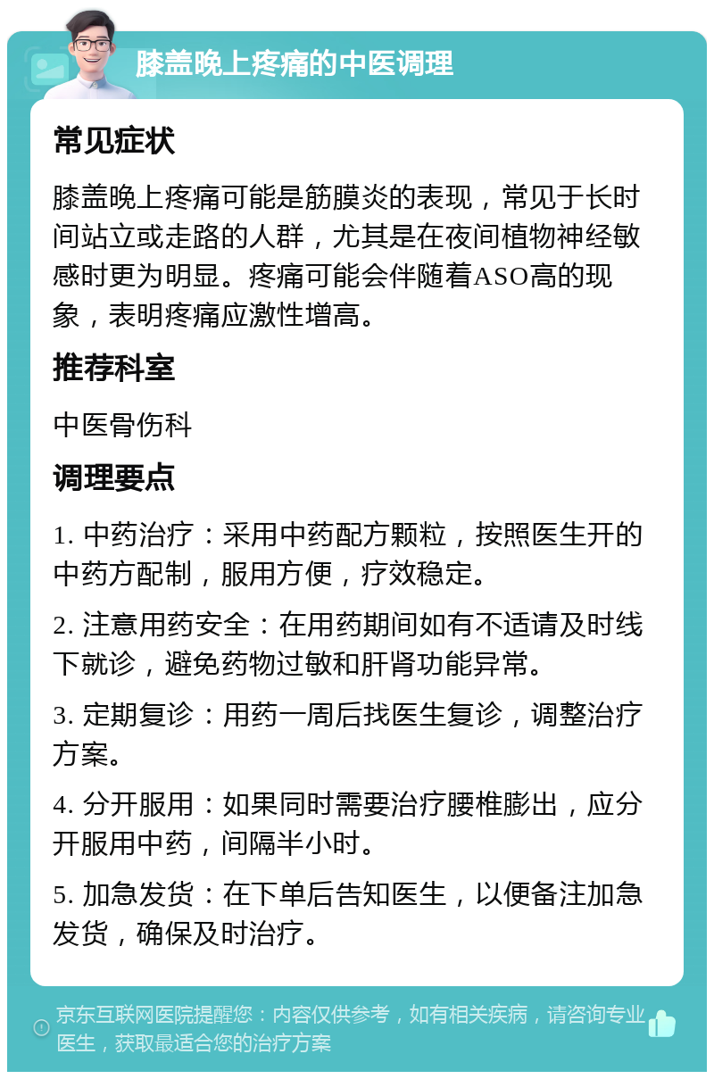 膝盖晚上疼痛的中医调理 常见症状 膝盖晚上疼痛可能是筋膜炎的表现，常见于长时间站立或走路的人群，尤其是在夜间植物神经敏感时更为明显。疼痛可能会伴随着ASO高的现象，表明疼痛应激性增高。 推荐科室 中医骨伤科 调理要点 1. 中药治疗：采用中药配方颗粒，按照医生开的中药方配制，服用方便，疗效稳定。 2. 注意用药安全：在用药期间如有不适请及时线下就诊，避免药物过敏和肝肾功能异常。 3. 定期复诊：用药一周后找医生复诊，调整治疗方案。 4. 分开服用：如果同时需要治疗腰椎膨出，应分开服用中药，间隔半小时。 5. 加急发货：在下单后告知医生，以便备注加急发货，确保及时治疗。