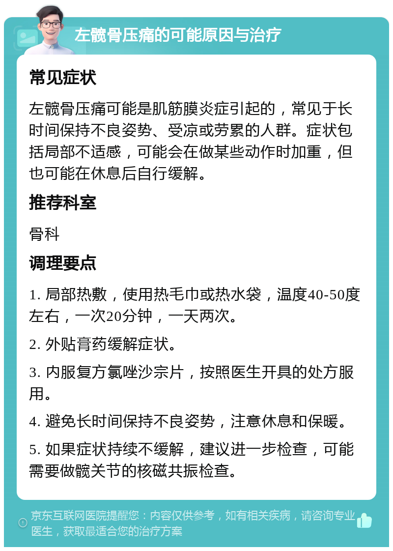 左髋骨压痛的可能原因与治疗 常见症状 左髋骨压痛可能是肌筋膜炎症引起的，常见于长时间保持不良姿势、受凉或劳累的人群。症状包括局部不适感，可能会在做某些动作时加重，但也可能在休息后自行缓解。 推荐科室 骨科 调理要点 1. 局部热敷，使用热毛巾或热水袋，温度40-50度左右，一次20分钟，一天两次。 2. 外贴膏药缓解症状。 3. 内服复方氯唑沙宗片，按照医生开具的处方服用。 4. 避免长时间保持不良姿势，注意休息和保暖。 5. 如果症状持续不缓解，建议进一步检查，可能需要做髋关节的核磁共振检查。