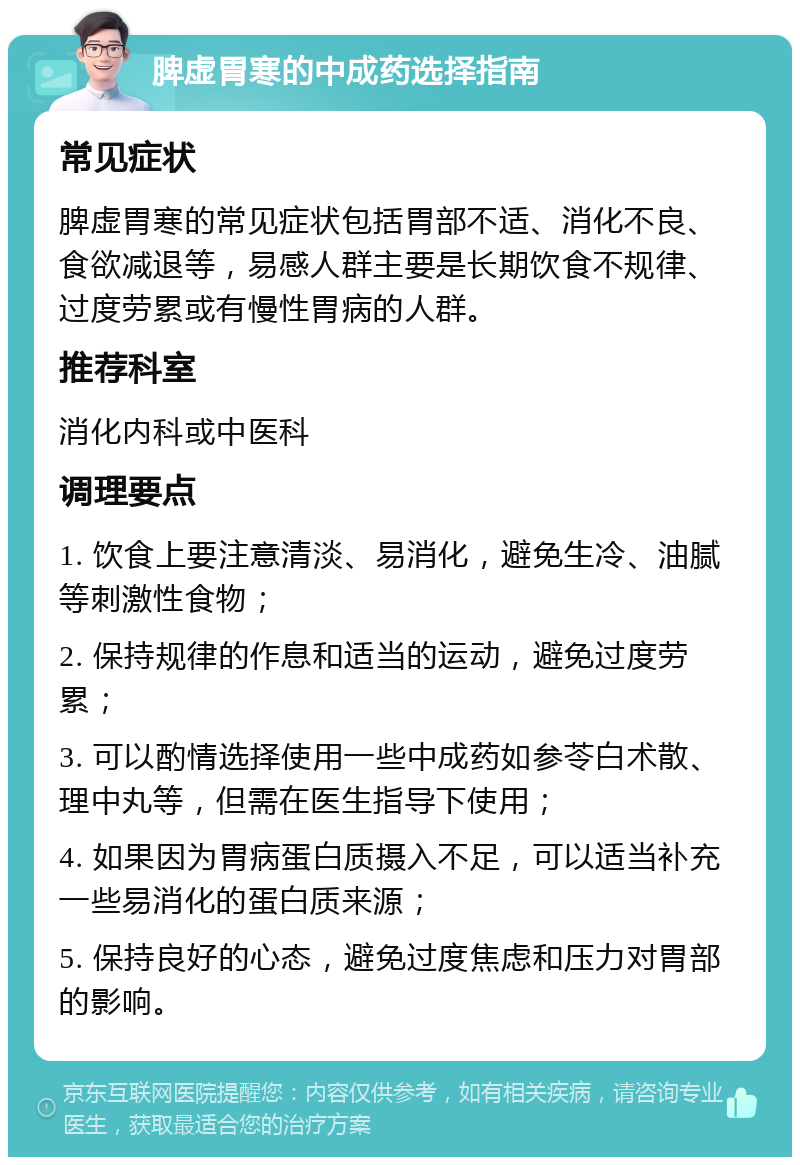 脾虚胃寒的中成药选择指南 常见症状 脾虚胃寒的常见症状包括胃部不适、消化不良、食欲减退等，易感人群主要是长期饮食不规律、过度劳累或有慢性胃病的人群。 推荐科室 消化内科或中医科 调理要点 1. 饮食上要注意清淡、易消化，避免生冷、油腻等刺激性食物； 2. 保持规律的作息和适当的运动，避免过度劳累； 3. 可以酌情选择使用一些中成药如参苓白术散、理中丸等，但需在医生指导下使用； 4. 如果因为胃病蛋白质摄入不足，可以适当补充一些易消化的蛋白质来源； 5. 保持良好的心态，避免过度焦虑和压力对胃部的影响。