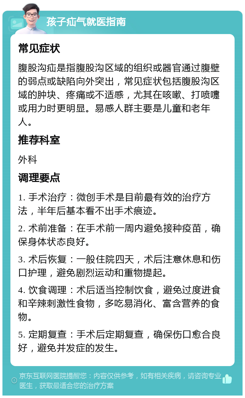 孩子疝气就医指南 常见症状 腹股沟疝是指腹股沟区域的组织或器官通过腹壁的弱点或缺陷向外突出，常见症状包括腹股沟区域的肿块、疼痛或不适感，尤其在咳嗽、打喷嚏或用力时更明显。易感人群主要是儿童和老年人。 推荐科室 外科 调理要点 1. 手术治疗：微创手术是目前最有效的治疗方法，半年后基本看不出手术痕迹。 2. 术前准备：在手术前一周内避免接种疫苗，确保身体状态良好。 3. 术后恢复：一般住院四天，术后注意休息和伤口护理，避免剧烈运动和重物提起。 4. 饮食调理：术后适当控制饮食，避免过度进食和辛辣刺激性食物，多吃易消化、富含营养的食物。 5. 定期复查：手术后定期复查，确保伤口愈合良好，避免并发症的发生。