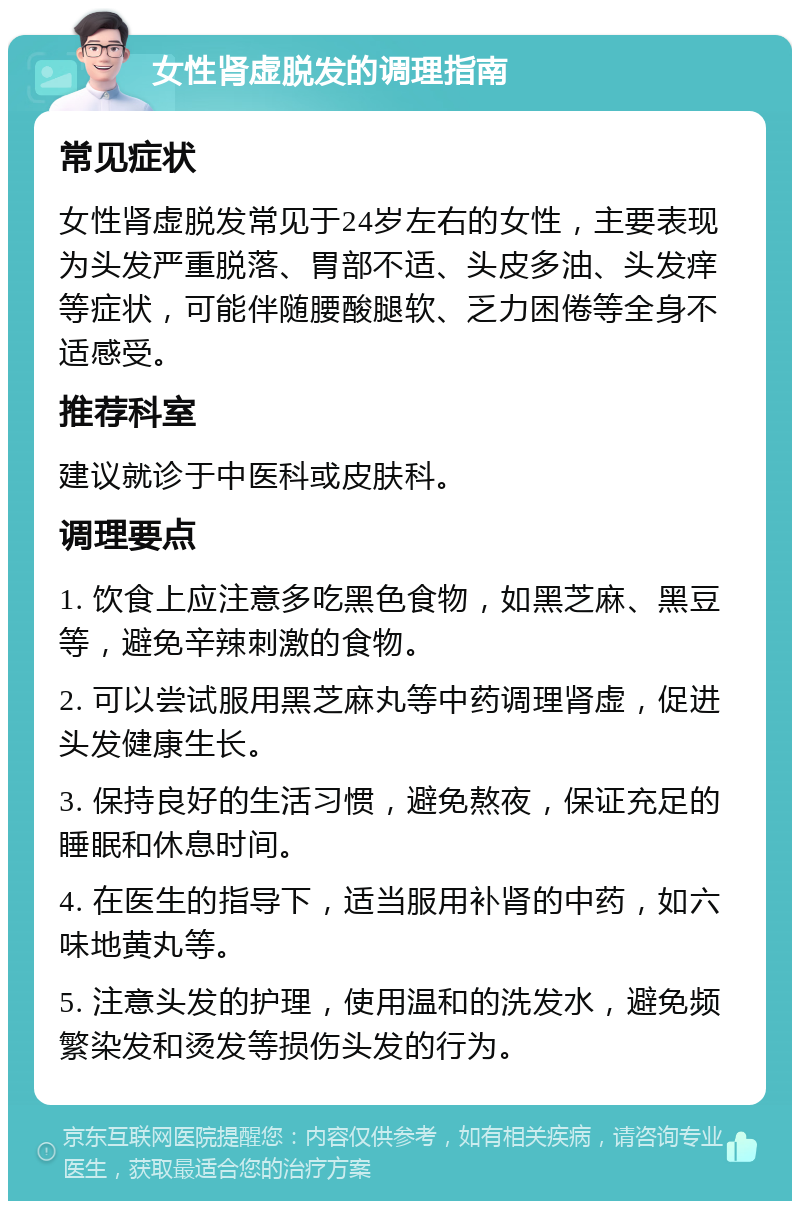 女性肾虚脱发的调理指南 常见症状 女性肾虚脱发常见于24岁左右的女性，主要表现为头发严重脱落、胃部不适、头皮多油、头发痒等症状，可能伴随腰酸腿软、乏力困倦等全身不适感受。 推荐科室 建议就诊于中医科或皮肤科。 调理要点 1. 饮食上应注意多吃黑色食物，如黑芝麻、黑豆等，避免辛辣刺激的食物。 2. 可以尝试服用黑芝麻丸等中药调理肾虚，促进头发健康生长。 3. 保持良好的生活习惯，避免熬夜，保证充足的睡眠和休息时间。 4. 在医生的指导下，适当服用补肾的中药，如六味地黄丸等。 5. 注意头发的护理，使用温和的洗发水，避免频繁染发和烫发等损伤头发的行为。