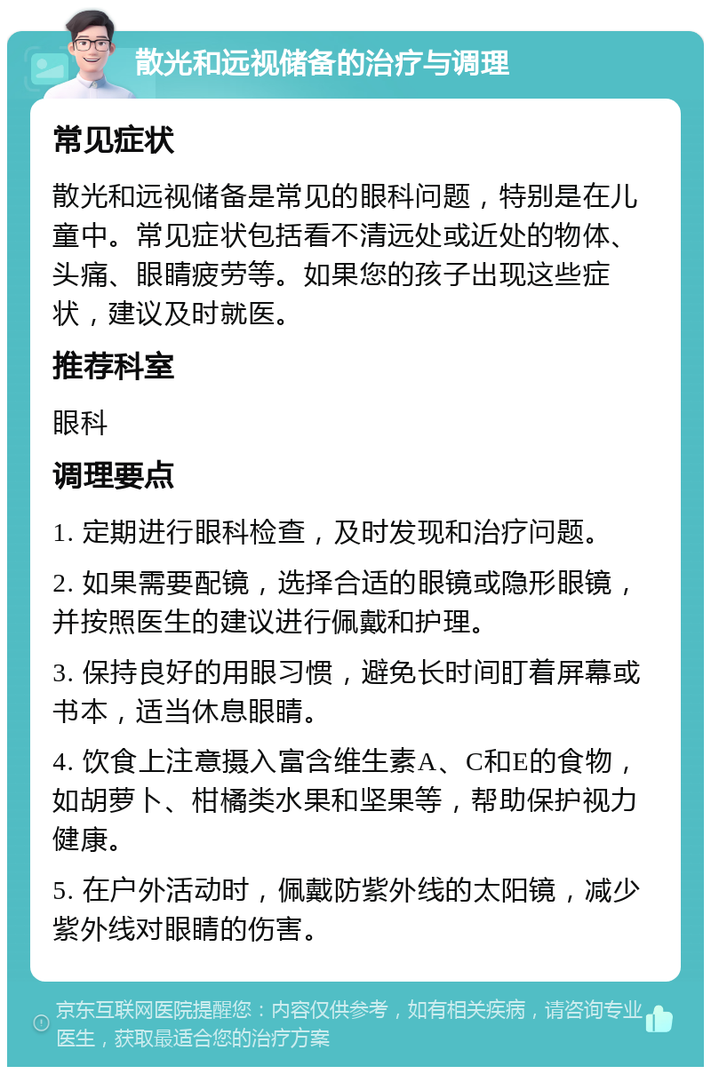 散光和远视储备的治疗与调理 常见症状 散光和远视储备是常见的眼科问题，特别是在儿童中。常见症状包括看不清远处或近处的物体、头痛、眼睛疲劳等。如果您的孩子出现这些症状，建议及时就医。 推荐科室 眼科 调理要点 1. 定期进行眼科检查，及时发现和治疗问题。 2. 如果需要配镜，选择合适的眼镜或隐形眼镜，并按照医生的建议进行佩戴和护理。 3. 保持良好的用眼习惯，避免长时间盯着屏幕或书本，适当休息眼睛。 4. 饮食上注意摄入富含维生素A、C和E的食物，如胡萝卜、柑橘类水果和坚果等，帮助保护视力健康。 5. 在户外活动时，佩戴防紫外线的太阳镜，减少紫外线对眼睛的伤害。