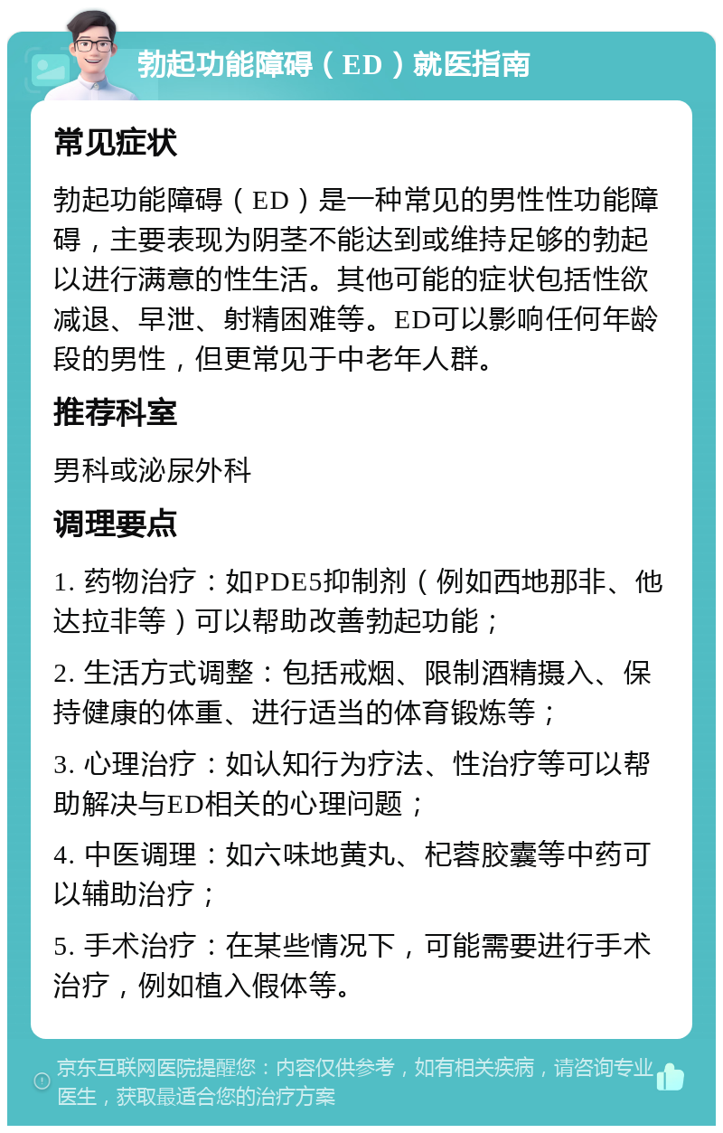 勃起功能障碍（ED）就医指南 常见症状 勃起功能障碍（ED）是一种常见的男性性功能障碍，主要表现为阴茎不能达到或维持足够的勃起以进行满意的性生活。其他可能的症状包括性欲减退、早泄、射精困难等。ED可以影响任何年龄段的男性，但更常见于中老年人群。 推荐科室 男科或泌尿外科 调理要点 1. 药物治疗：如PDE5抑制剂（例如西地那非、他达拉非等）可以帮助改善勃起功能； 2. 生活方式调整：包括戒烟、限制酒精摄入、保持健康的体重、进行适当的体育锻炼等； 3. 心理治疗：如认知行为疗法、性治疗等可以帮助解决与ED相关的心理问题； 4. 中医调理：如六味地黄丸、杞蓉胶囊等中药可以辅助治疗； 5. 手术治疗：在某些情况下，可能需要进行手术治疗，例如植入假体等。