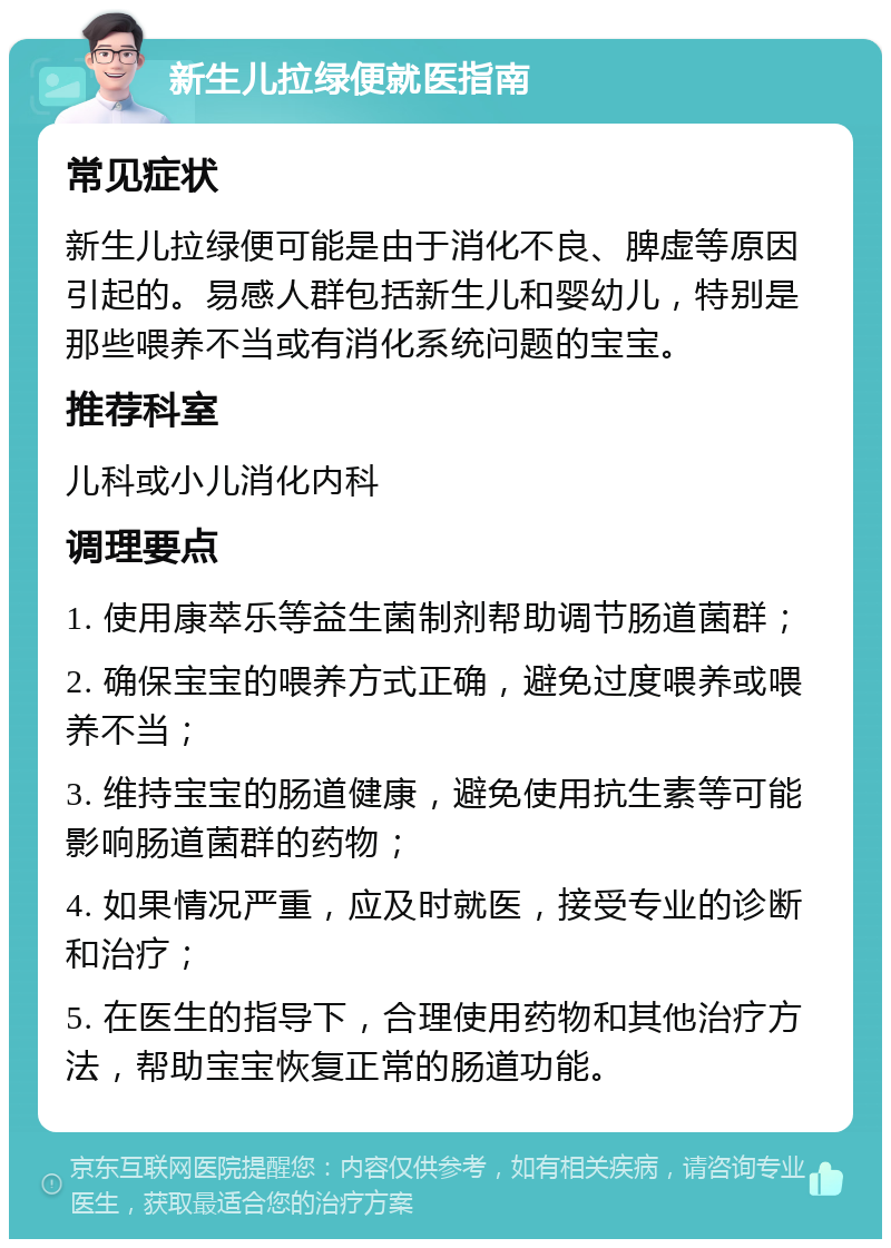 新生儿拉绿便就医指南 常见症状 新生儿拉绿便可能是由于消化不良、脾虚等原因引起的。易感人群包括新生儿和婴幼儿，特别是那些喂养不当或有消化系统问题的宝宝。 推荐科室 儿科或小儿消化内科 调理要点 1. 使用康萃乐等益生菌制剂帮助调节肠道菌群； 2. 确保宝宝的喂养方式正确，避免过度喂养或喂养不当； 3. 维持宝宝的肠道健康，避免使用抗生素等可能影响肠道菌群的药物； 4. 如果情况严重，应及时就医，接受专业的诊断和治疗； 5. 在医生的指导下，合理使用药物和其他治疗方法，帮助宝宝恢复正常的肠道功能。