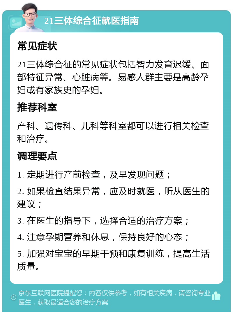 21三体综合征就医指南 常见症状 21三体综合征的常见症状包括智力发育迟缓、面部特征异常、心脏病等。易感人群主要是高龄孕妇或有家族史的孕妇。 推荐科室 产科、遗传科、儿科等科室都可以进行相关检查和治疗。 调理要点 1. 定期进行产前检查，及早发现问题； 2. 如果检查结果异常，应及时就医，听从医生的建议； 3. 在医生的指导下，选择合适的治疗方案； 4. 注意孕期营养和休息，保持良好的心态； 5. 加强对宝宝的早期干预和康复训练，提高生活质量。