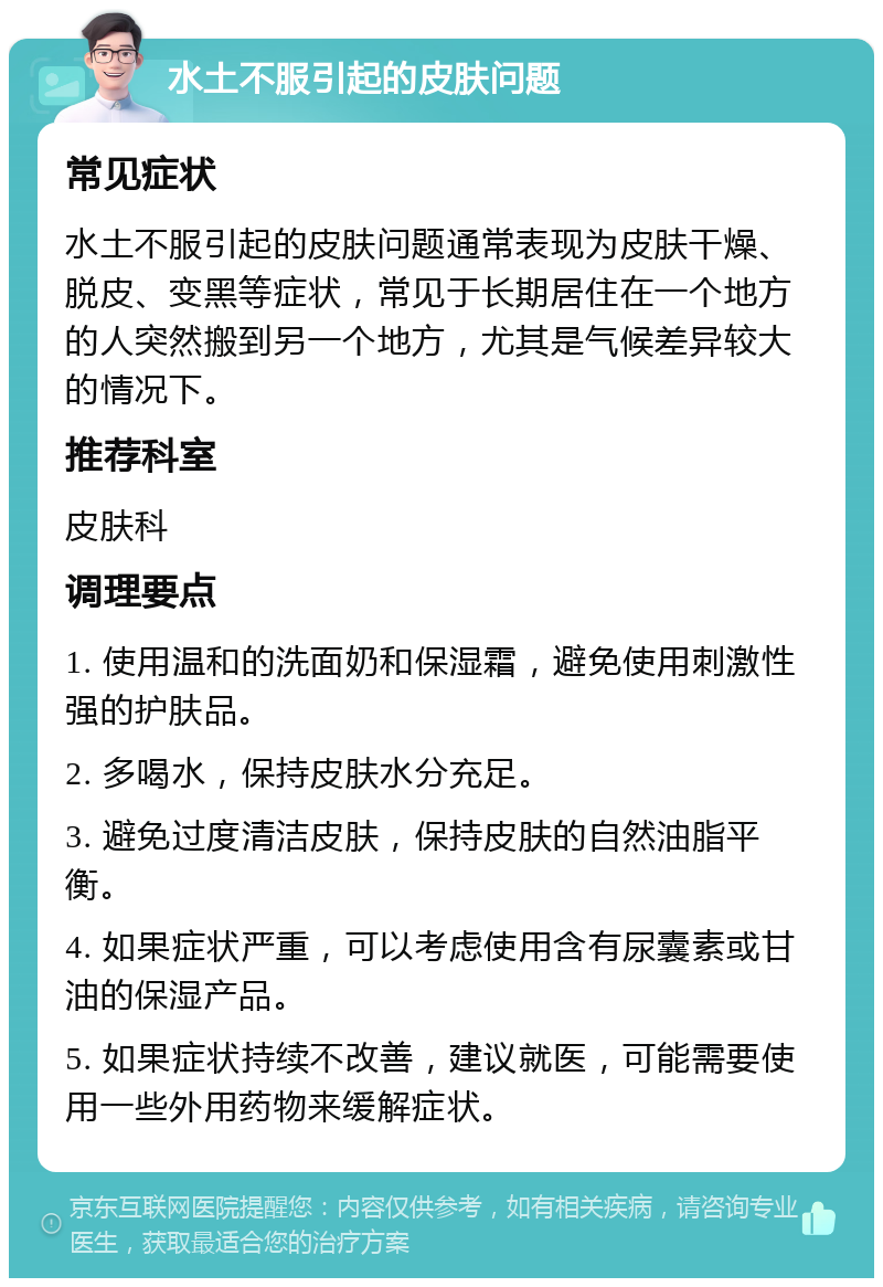 水土不服引起的皮肤问题 常见症状 水土不服引起的皮肤问题通常表现为皮肤干燥、脱皮、变黑等症状，常见于长期居住在一个地方的人突然搬到另一个地方，尤其是气候差异较大的情况下。 推荐科室 皮肤科 调理要点 1. 使用温和的洗面奶和保湿霜，避免使用刺激性强的护肤品。 2. 多喝水，保持皮肤水分充足。 3. 避免过度清洁皮肤，保持皮肤的自然油脂平衡。 4. 如果症状严重，可以考虑使用含有尿囊素或甘油的保湿产品。 5. 如果症状持续不改善，建议就医，可能需要使用一些外用药物来缓解症状。