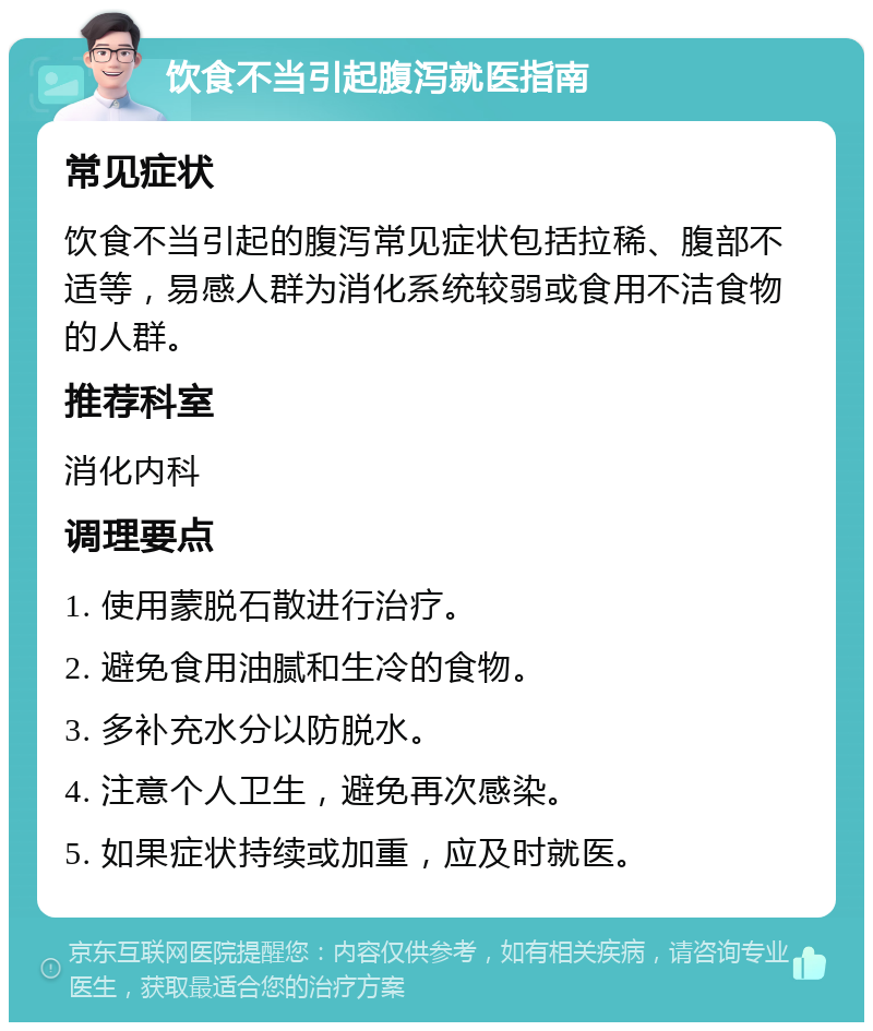 饮食不当引起腹泻就医指南 常见症状 饮食不当引起的腹泻常见症状包括拉稀、腹部不适等，易感人群为消化系统较弱或食用不洁食物的人群。 推荐科室 消化内科 调理要点 1. 使用蒙脱石散进行治疗。 2. 避免食用油腻和生冷的食物。 3. 多补充水分以防脱水。 4. 注意个人卫生，避免再次感染。 5. 如果症状持续或加重，应及时就医。