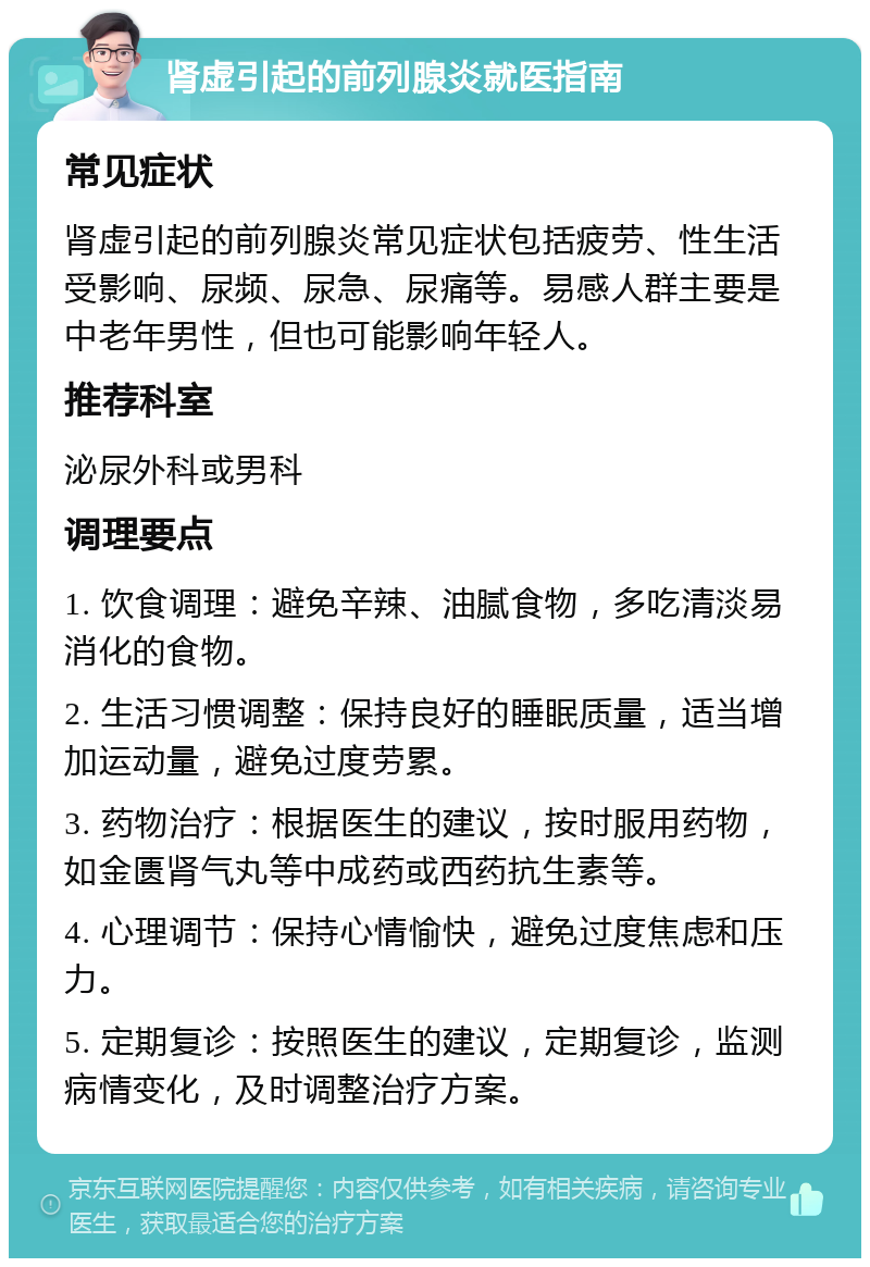 肾虚引起的前列腺炎就医指南 常见症状 肾虚引起的前列腺炎常见症状包括疲劳、性生活受影响、尿频、尿急、尿痛等。易感人群主要是中老年男性，但也可能影响年轻人。 推荐科室 泌尿外科或男科 调理要点 1. 饮食调理：避免辛辣、油腻食物，多吃清淡易消化的食物。 2. 生活习惯调整：保持良好的睡眠质量，适当增加运动量，避免过度劳累。 3. 药物治疗：根据医生的建议，按时服用药物，如金匮肾气丸等中成药或西药抗生素等。 4. 心理调节：保持心情愉快，避免过度焦虑和压力。 5. 定期复诊：按照医生的建议，定期复诊，监测病情变化，及时调整治疗方案。