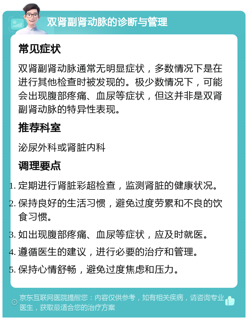 双肾副肾动脉的诊断与管理 常见症状 双肾副肾动脉通常无明显症状，多数情况下是在进行其他检查时被发现的。极少数情况下，可能会出现腹部疼痛、血尿等症状，但这并非是双肾副肾动脉的特异性表现。 推荐科室 泌尿外科或肾脏内科 调理要点 定期进行肾脏彩超检查，监测肾脏的健康状况。 保持良好的生活习惯，避免过度劳累和不良的饮食习惯。 如出现腹部疼痛、血尿等症状，应及时就医。 遵循医生的建议，进行必要的治疗和管理。 保持心情舒畅，避免过度焦虑和压力。