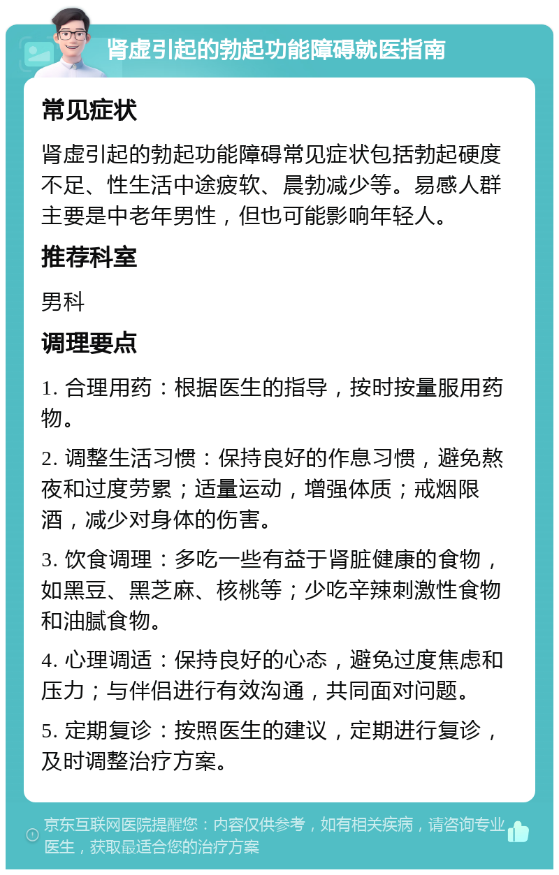 肾虚引起的勃起功能障碍就医指南 常见症状 肾虚引起的勃起功能障碍常见症状包括勃起硬度不足、性生活中途疲软、晨勃减少等。易感人群主要是中老年男性，但也可能影响年轻人。 推荐科室 男科 调理要点 1. 合理用药：根据医生的指导，按时按量服用药物。 2. 调整生活习惯：保持良好的作息习惯，避免熬夜和过度劳累；适量运动，增强体质；戒烟限酒，减少对身体的伤害。 3. 饮食调理：多吃一些有益于肾脏健康的食物，如黑豆、黑芝麻、核桃等；少吃辛辣刺激性食物和油腻食物。 4. 心理调适：保持良好的心态，避免过度焦虑和压力；与伴侣进行有效沟通，共同面对问题。 5. 定期复诊：按照医生的建议，定期进行复诊，及时调整治疗方案。