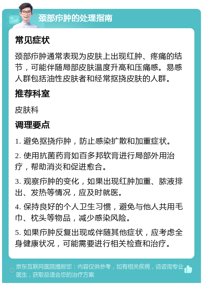 颈部疖肿的处理指南 常见症状 颈部疖肿通常表现为皮肤上出现红肿、疼痛的结节，可能伴随局部皮肤温度升高和压痛感。易感人群包括油性皮肤者和经常抠挠皮肤的人群。 推荐科室 皮肤科 调理要点 1. 避免抠挠疖肿，防止感染扩散和加重症状。 2. 使用抗菌药膏如百多邦软膏进行局部外用治疗，帮助消炎和促进愈合。 3. 观察疖肿的变化，如果出现红肿加重、脓液排出、发热等情况，应及时就医。 4. 保持良好的个人卫生习惯，避免与他人共用毛巾、枕头等物品，减少感染风险。 5. 如果疖肿反复出现或伴随其他症状，应考虑全身健康状况，可能需要进行相关检查和治疗。